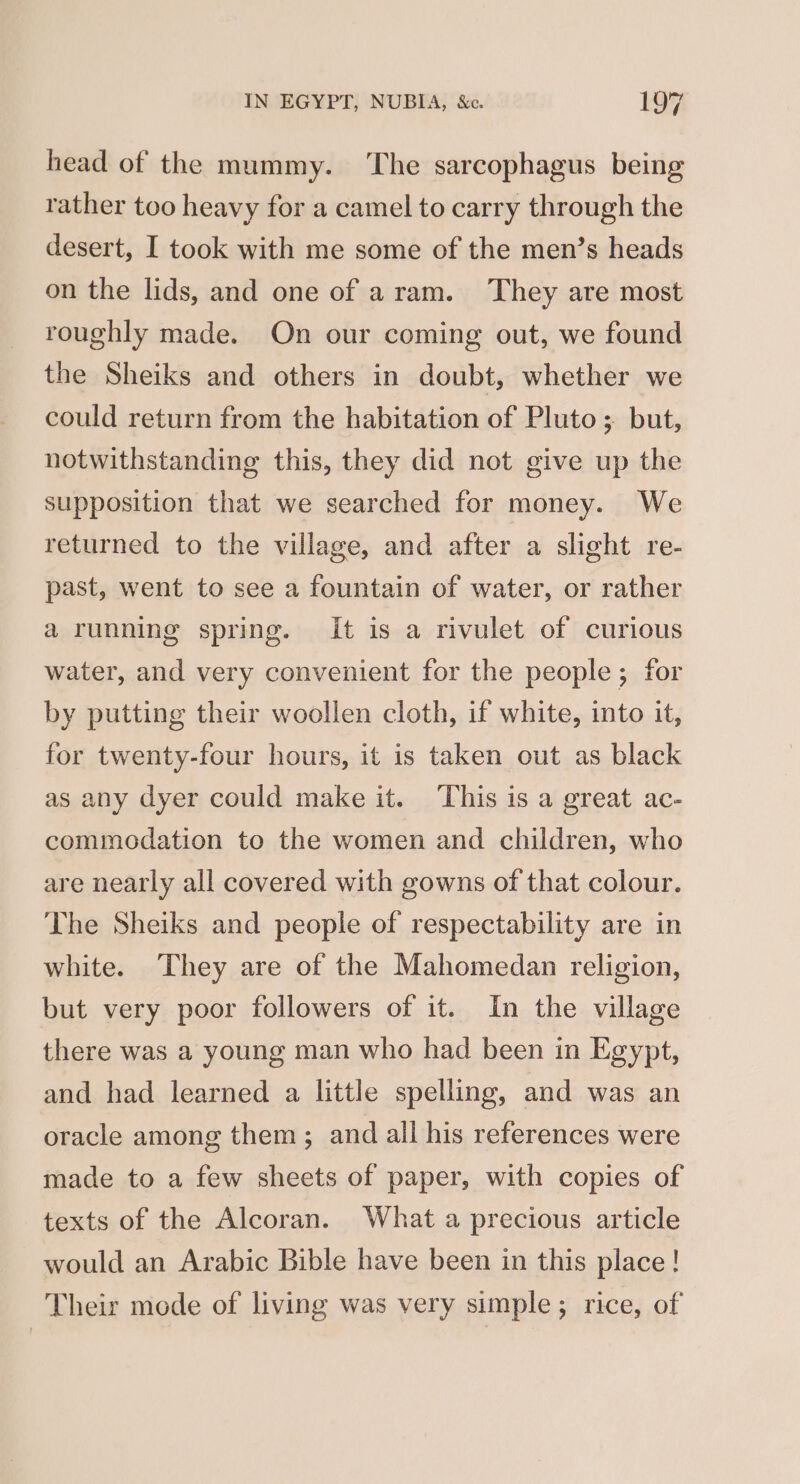 head of the mummy. The sarcophagus being rather too heavy for a camel to carry through the desert, I took with me some of the men’s heads on the lids, and one of aram. They are most roughly made. On our coming out, we found the Sheiks and others in doubt, whether we could return from the habitation of Pluto ; but, notwithstanding this, they did not give up the supposition that we searched for money. We returned to the village, and after a slight re- past, went to see a fountain of water, or rather a running spring. It is a rivulet of curious water, and very convenient for the people; for by putting their woollen cloth, if white, into it, for twenty-four hours, it is taken out as black as any dyer could make it. This is a great ac- commodation to the women and children, who are nearly all covered with gowns of that colour. The Sheiks and people of respectability are in white. They are of the Mahomedan religion, but very poor followers of it. In the village there was a young man who had been in Egypt, and had learned a little spelling, and was an oracle among them; and all his references were made to a few sheets of paper, with copies of texts of the Alcoran. What a precious article would an Arabic Bible have been in this place! Their mode of living was very simple; rice, of