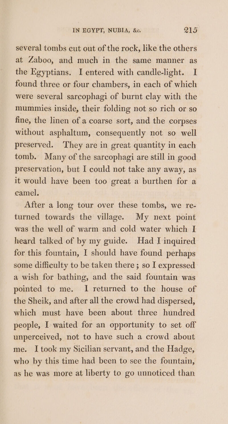 several tombs cut out of the rock, like the others at Zaboo, and much in the same manner as the Egyptians. I entered with candle-light. I found three or four chambers, in each of which were several sarcophagi of burnt clay with the mummies inside, their folding not so rich or so fine, the linen of a coarse sort, and the corpses without asphaltum, consequently not so well preserved. ‘They are in great quantity in each tomb. Many of the sarcophagi are still in good preservation, but I could not take any away, as it would have been too great a burthen for a camel, After a long tour over these tombs, we re- turned towards the village. My next point was the well of warm and cold water which I heard talked of by my guide. Had I inquired for this fountain, I should have found perhaps some difficulty to be taken there; so I expressed a wish for bathing, and the said fountain was pointed to me. I returned to the house of the Sheik, and after all the crowd had dispersed, which must have been about three hundred people, I waited for an opportunity to set off unperceived, not to have such a crowd about me. I took my Sicilian servant, and the Hadge, who by this time had been to see the fountain, as he was more at liberty to go unnoticed than