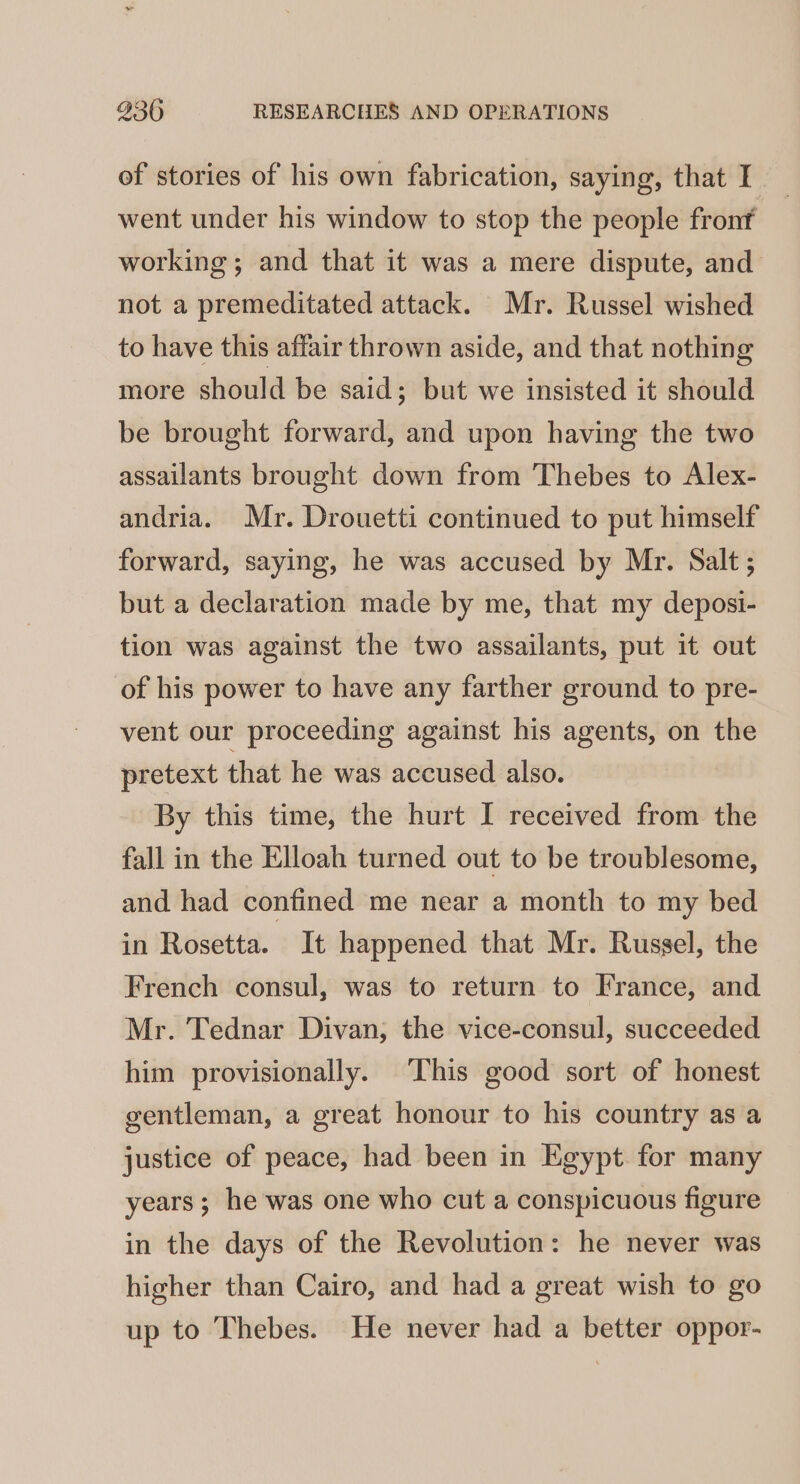 of stories of his own fabrication, saying, that I went under his window to stop the people fronf working; and that it was a mere dispute, and not a premeditated attack. Mr. Russel wished to have this affair thrown aside, and that nothing more should be said; but we insisted it should be brought forward, and upon having the two assailants brought down from Thebes to Alex- andria. Mr. Drouetti continued to put himself forward, saying, he was accused by Mr. Salt; but a declaration made by me, that my deposi- tion was against the two assailants, put it out of his power to have any farther ground to pre- vent our proceeding against his agents, on the pretext that he was accused also. By this time, the hurt I received from the fall in the Elloah turned out to be troublesome, and had confined me near a month to my bed in Rosetta. It happened that Mr. Russel, the French consul, was to return to France, and Mr. Tednar Divan; the vice-consul, succeeded him provisionally. This good sort of honest gentleman, a great honour to his country as a justice of peace, had been in Egypt. for many years; he was one who cut a conspicuous figure in the days of the Revolution: he never was higher than Cairo, and had a great wish to go up to Thebes. He never had a better oppor-