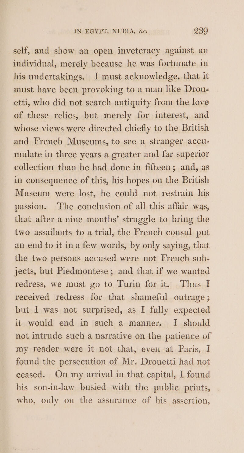 self, and show an open inveteracy against an individual, merely because he was fortunate in his undertakings. I must acknowledge, that it must have been provoking to a man like Drou- etti, who did not search antiquity from the love of these relics, but merely for interest, and whose views were directed chiefly to the British and French Museums, to see a stranger accu- mulate in three years a greater and far superior collection than he had done in fifteen; and, as in consequence of this, his hopes on the British Museum were lost, he could not restrain his passion. The conclusion of all this affair was, that after a nine months’ struggle to bring the two assailants to a trial, the French consul put an end to it ina few words, by only saying, that the two persons accused were not I'rench sub- jects, but Piedmontese; and that if we wanted redress, we must go to Turin for it. Thus I received redress for that shameful outrage ; but I was not surprised, as I fully expected it would end in such a manner. I should not intrude such a narrative on the patience of my reader were it not that, even -at Paris, I found the persecution of Mr. Drouetti had not ceased. On my arrival in that capital, I found his son-in-law busied with the public prints, who, only on the assurance of his assertion,