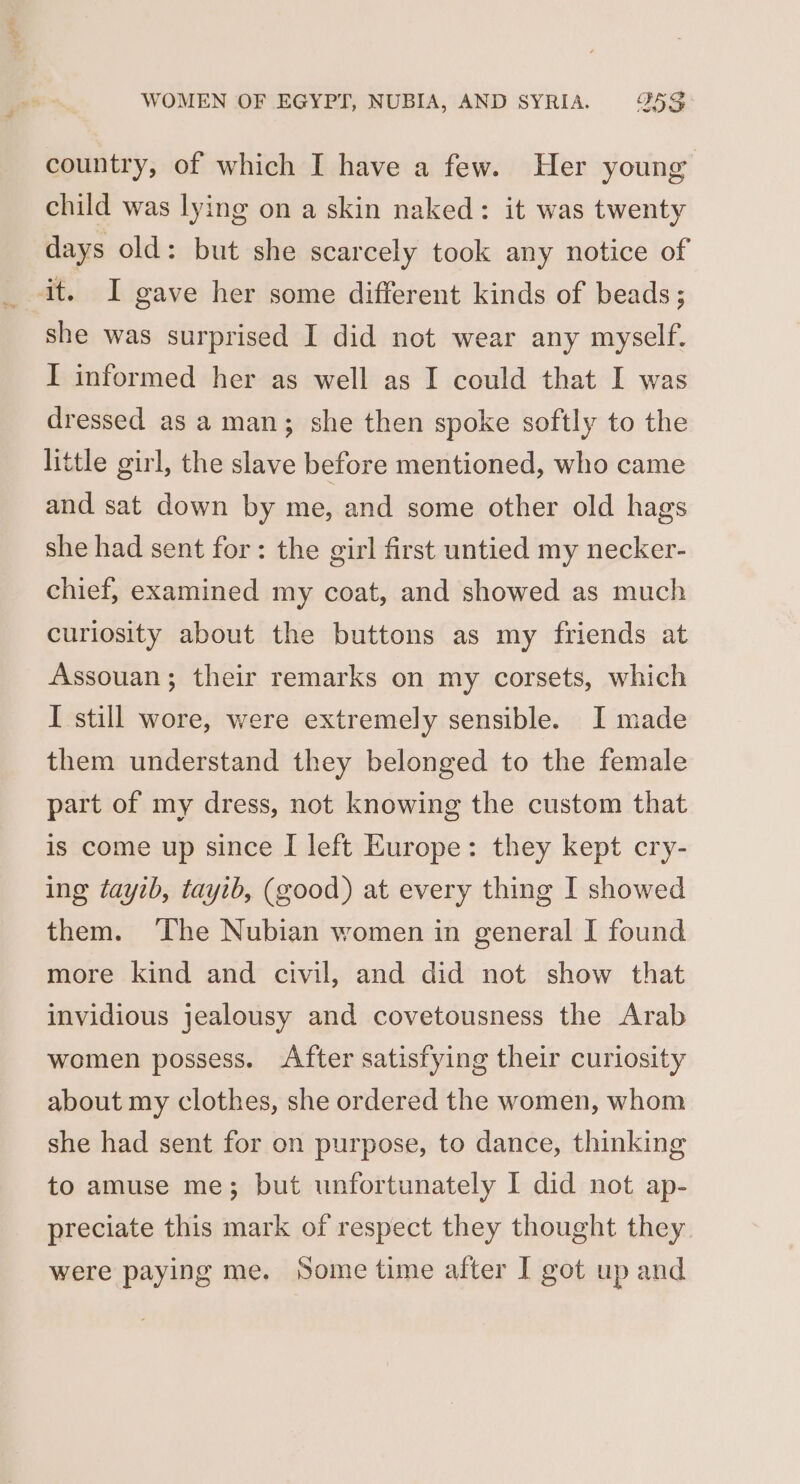 country, of which I have a few. Her young child was lying on a skin naked: it was twenty days old: but she scarcely took any notice of she was surprised I did not wear any myself. I informed her as well as I could that I was dressed as a man; she then spoke softly to the little girl, the slave before mentioned, who came and sat down by me, and some other old hags she had sent for: the girl first untied my necker- chief, examined my coat, and showed as much curiosity about the buttons as my friends at Assouan; their remarks on my corsets, which I still wore, were extremely sensible. I made them understand they belonged to the female part of my dress, not knowing the custom that is come up since I left Europe: they kept cry- ing tayib, tayib, (good) at every thing I showed them. ‘The Nubian women in general I found more kind and civil, and did not show that invidious jealousy and covetousness the Arab women possess. After satisfying their curiosity about my clothes, she ordered the women, whom she had sent for on purpose, to dance, thinking to amuse me; but unfortunately I did not ap- preciate this mark of respect they thought they were paying me. Some time after I got up and