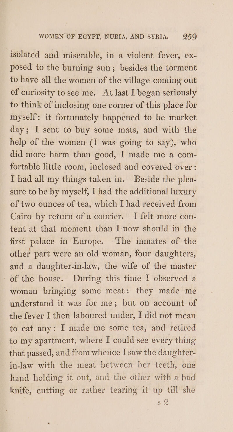 isolated and miserable, in a violent fever, ex- posed to the burning sun; besides the torment to have all the women of the village coming out of curiosity to see me. At last I began seriously to think of inclosing one corner of this place for myself: it fortunately happened to be market day; I sent to buy some mats, and with the help of the women (I was going to say), who did more harm than good, I made me a com- fortable little room, inclosed and covered over : I had all my things taken in. Beside the plea- sure to be by myself, I had the additional luxury of two ounces of tea, which I had received from Cairo by return of a courier. I felt more con- tent at that moment than I now should in the first palace in Europe. ‘The inmates of the other part were an old woman, four daughters, and a daughter-in-law, the wife of the master of the house. During this time I observed a woman bringing some meat: they made me understand it was for me; but on account of the fever I then laboured under, I did not mean to eat any: I made me some tea, and retired to my apartment, where I could see every thing that passed, and from whence I saw the daughter- in-law with the meat between her teeth, one hand holding it out, and the other with a bad knife, cutting or rather tearing it up till she s 2