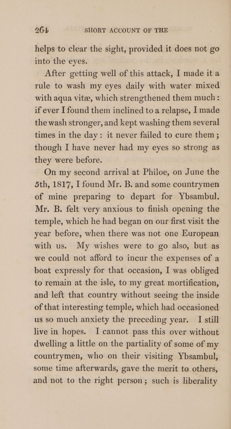 helps to clear the sight, provided it does not go into the eyes. After getting well of this attack, I made it a rule to wash my eyes daily with water mixed with aqua vite, which strengthened them much : if ever I found them inclined toa relapse, I made the wash stronger, and kept washing them several times in the day: it never failed to cure them ; though I have never had my eyes so strong as they were before. On my second arrival at Philoe, on June the 5th, 1817, I found Mr. B. and some countrymen of mine preparing to depart for Ybsambul. Mr. B. felt very anxious to finish opening the temple, which he had began on our first visit the year before, when there was not one European with us. My wishes were to go also, but as we could not afford to incur the expenses of a boat expressly for that occasion, I was obliged to remain at the isle, tomy great mortification, and left that country without seeing the inside of that interesting temple, which had occasioned us so much anxiety the preceding year. I still live in hopes. I cannot pass this over without | dwelling a little on the partiality of some of my countrymen, who on their visiting Ybsambul, some time afterwards, gave the merit to others, and not to the right person; such is liberality