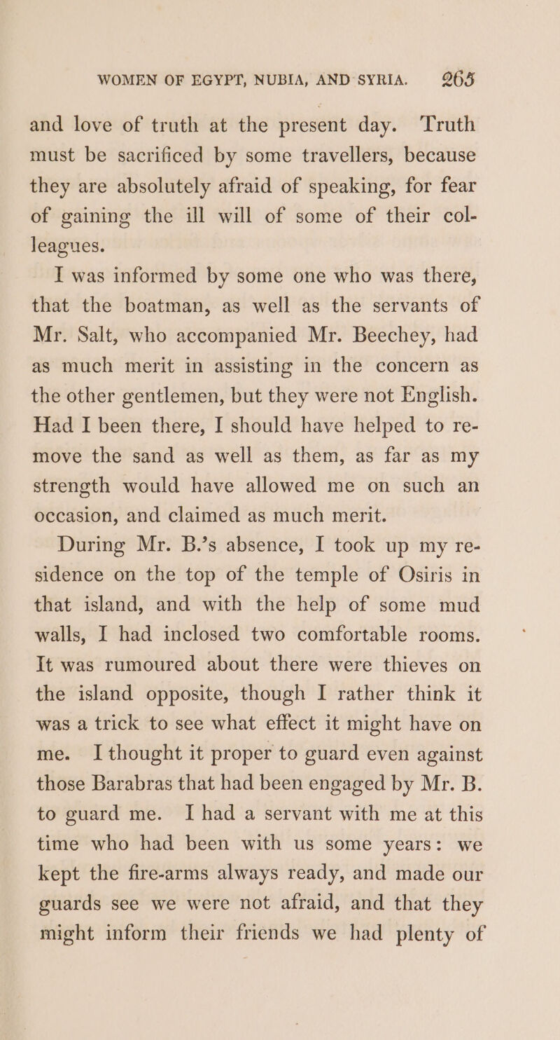 and love of truth at the present day. ‘Truth must be sacrificed by some travellers, because they are absolutely afraid of speaking, for fear of gaining the ill will of some of their col- leagues. I was informed by some one who was there, that the boatman, as well as the servants of Mr. Salt, who accompanied Mr. Beechey, had as much merit in assisting in the concern as the other gentlemen, but they were not English. Had I been there, I should have helped to re- move the sand as well as them, as far as my strength would have allowed me on such an occasion, and claimed as much merit. During Mr. B.’s absence, I took up my re- sidence on the top of the temple of Osiris in that island, and with the help of some mud walls, I had inclosed two comfortable rooms. It was rumoured about there were thieves on the island opposite, though I rather think it was a trick to see what effect it might have on me. I thought it proper to guard even against those Barabras that had been engaged by Mr. B. to guard me. I had a servant with me at this time who had been with us some years: we kept the fire-arms always ready, and made our guards see we were not afraid, and that they might inform their friends we had plenty of