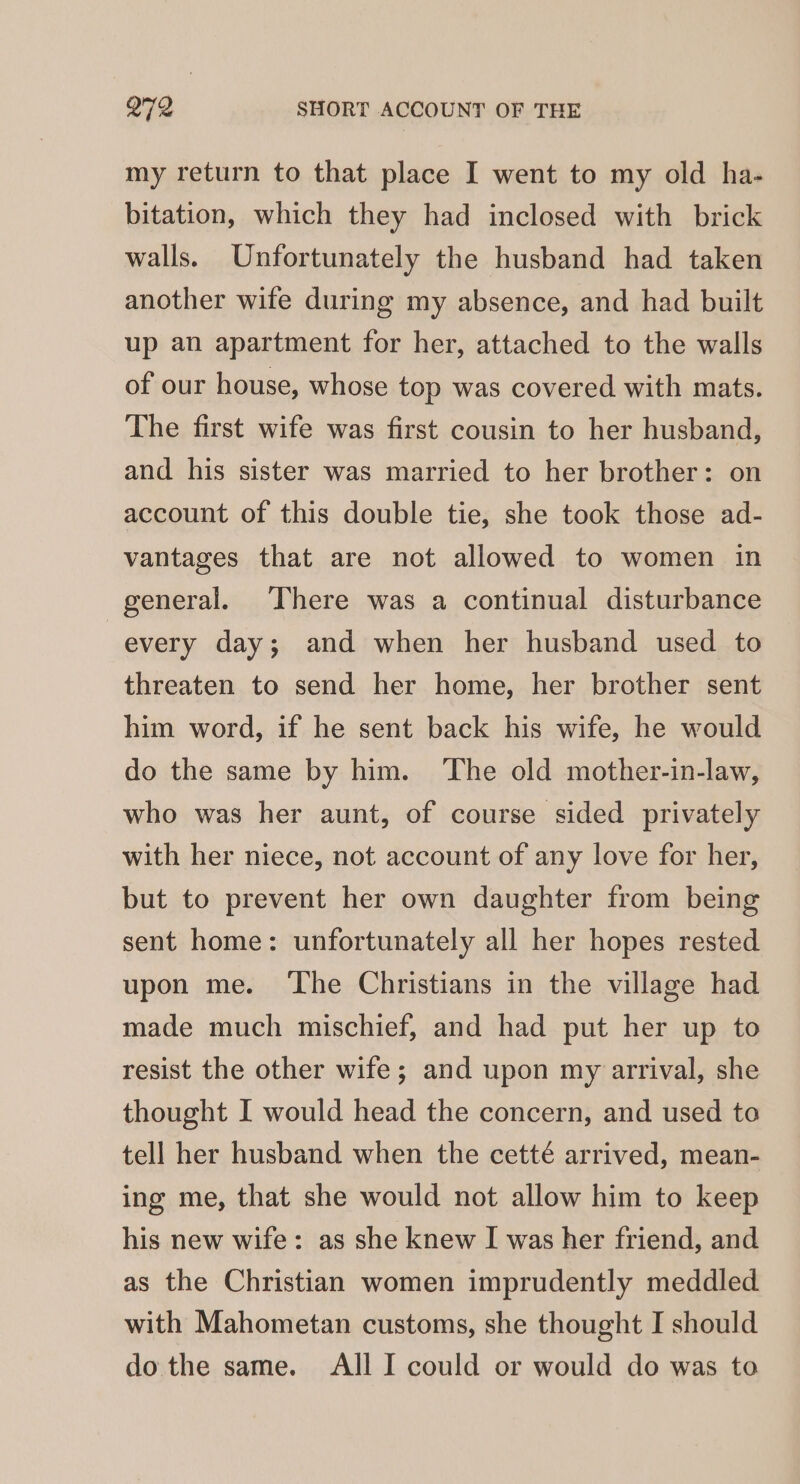 my return to that place I went to my old ha- bitation, which they had inclosed with brick walls. Unfortunately the husband had taken another wife during my absence, and had built up an apartment for her, attached to the walls of our house, whose top was covered with mats. The first wife was first cousin to her husband, and his sister was married to her brother: on account of this double tie, she took those ad- vantages that are not allowed to women in general. ‘There was a continual disturbance every day; and when her husband used to threaten to send her home, her brother sent him word, if he sent back his wife, he would do the same by him. The old mother-in-law, who was her aunt, of course sided privately with her niece, not account of any love for her, but to prevent her own daughter from being sent home: unfortunately all her hopes rested upon me. ‘The Christians in the village had made much mischief, and had put her up to resist the other wife; and upon my arrival, she thought I would head the concern, and used to tell her husband when the cetté arrived, mean- ing me, that she would not allow him to keep his new wife: as she knew I was her friend, and as the Christian women imprudently meddled with Mahometan customs, she thought I should