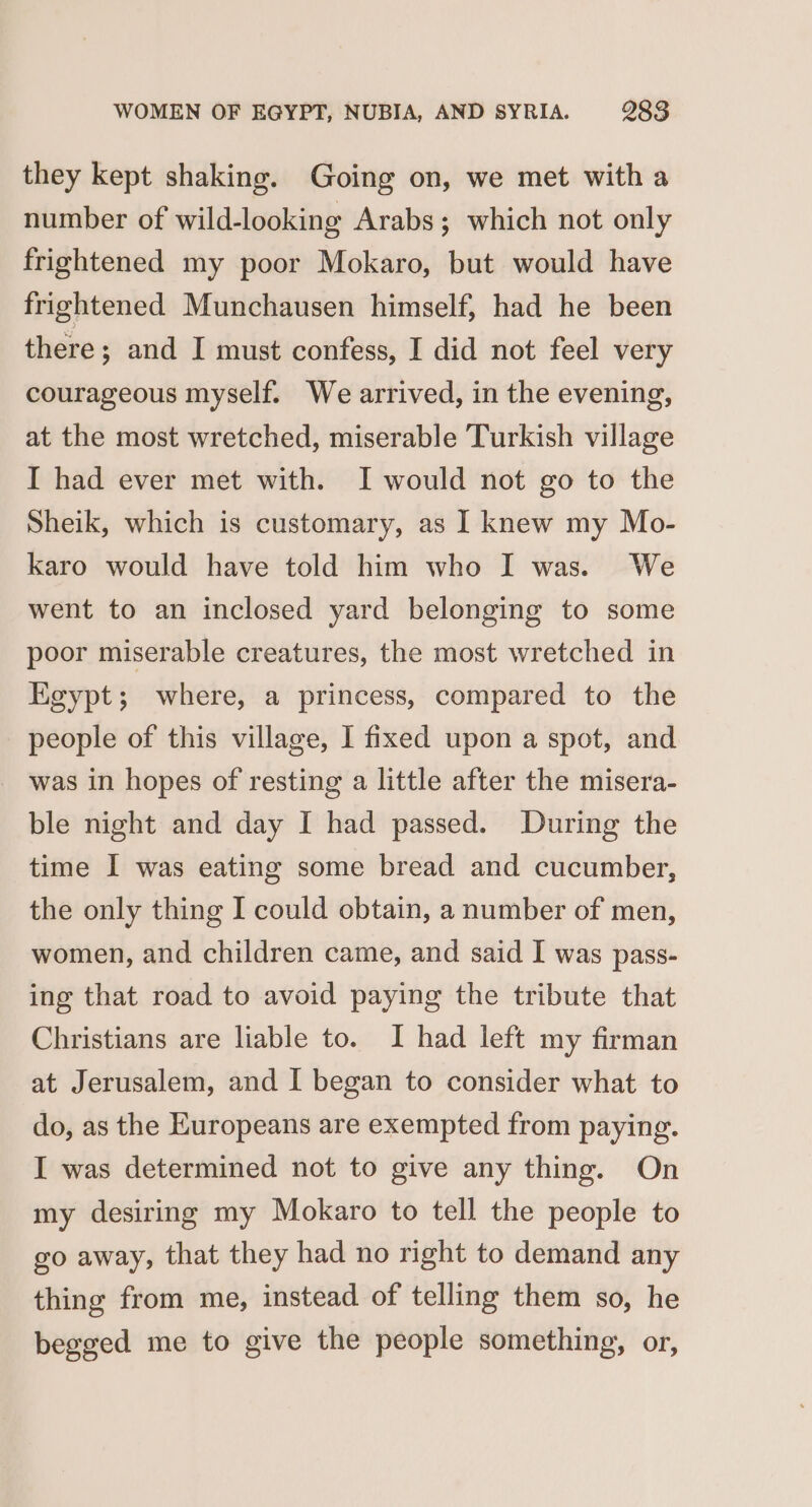 they kept shaking. Going on, we met witha number of wild-looking Arabs; which not only frightened my poor Mokaro, but would have frightened Munchausen himself, had he been there; and I must confess, I did not feel very courageous myself. We arrived, in the evening, at the most wretched, miserable Turkish village I had ever met with. I would not go to the Sheik, which is customary, as I knew my Mo- karo would have told him who I was. We went to an inclosed yard belonging to some poor miserable creatures, the most wretched in Egypt; where, a princess, compared to the people of this village, I fixed upon a spot, and was in hopes of resting a little after the misera- ble night and day I had passed. During the time I was eating some bread and cucumber, the only thing I could obtain, a number of men, women, and children came, and said I was pass- ing that road to avoid paying the tribute that Christians are liable to. I had left my firman at Jerusalem, and I began to consider what to do, as the Europeans are exempted from paying. I was determined not to give any thing. On my desiring my Mokaro to tell the people to go away, that they had no right to demand any thing from me, instead of telling them so, he begged me to give the people something, or,