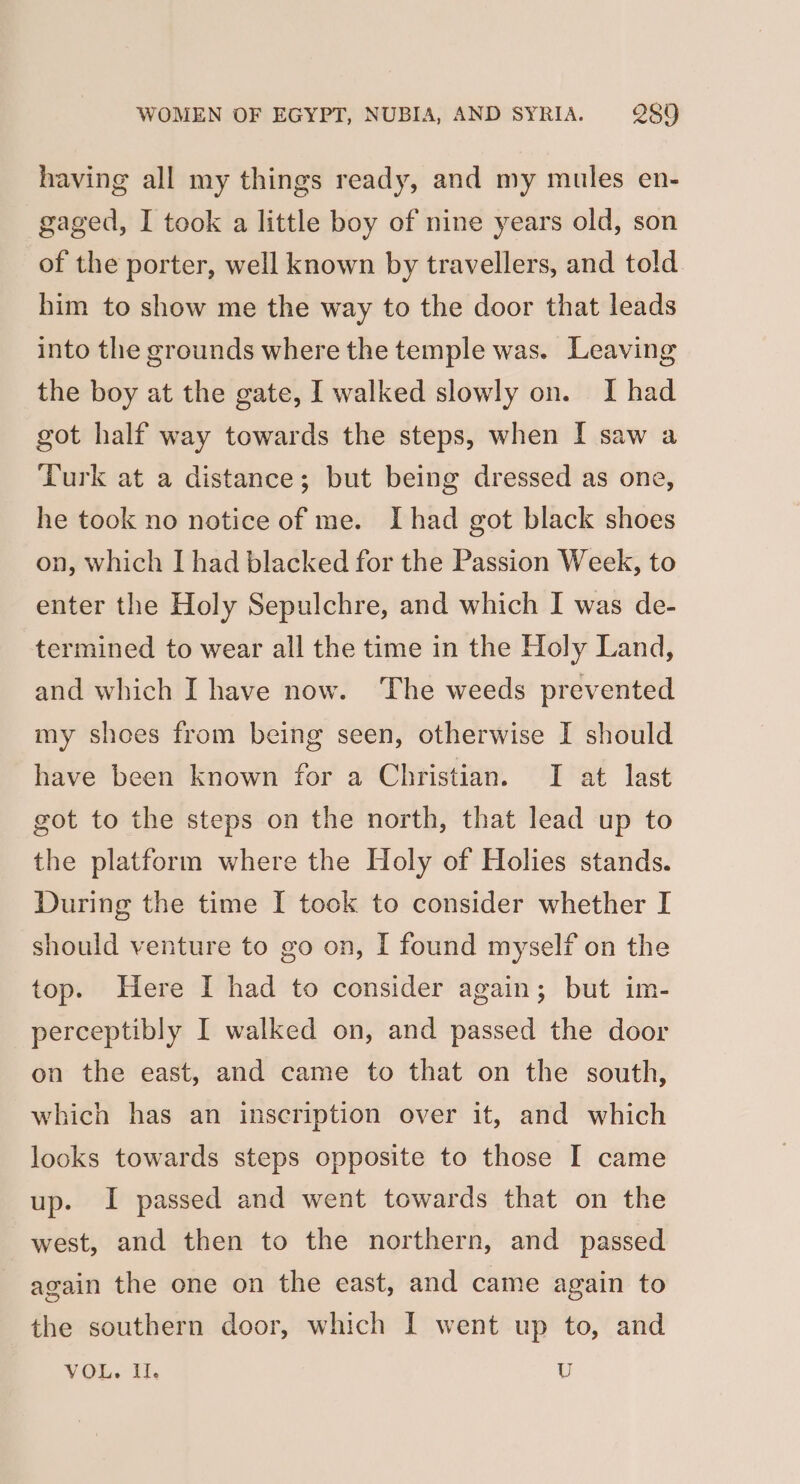 having all my things ready, and my mules en- gaged, I took a little boy of nine years old, son of the porter, well known by travellers, and told him to show me the way to the door that leads into the grounds where the temple was. Leaving the boy at the gate, I walked slowly on. I had got half way towards the steps, when I saw a Turk at a distance; but being dressed as one, he took no notice of me. Ihad got black shoes on, which I had blacked for the Passion Week, to enter the Holy Sepulchre, and which I was de- termined to wear all the time in the Holy Land, and which I have now. The weeds prevented my shoes from being seen, otherwise I should have been known for a Christian. I at last got to the steps on the north, that lead up to the platform where the Holy of Holies stands. During the time I tock to consider whether I should venture to go on, I found myself on the top. Here I had to consider again; but im- perceptibly I walked on, and passed the door on the east, and came to that on the south, which has an inscription over it, and which looks towards steps opposite to those I came up. I passed and went towards that on the west, and then to the northern, and passed again the one on the east, and came again to the southern door, which I went up to, and VOL. Il. U