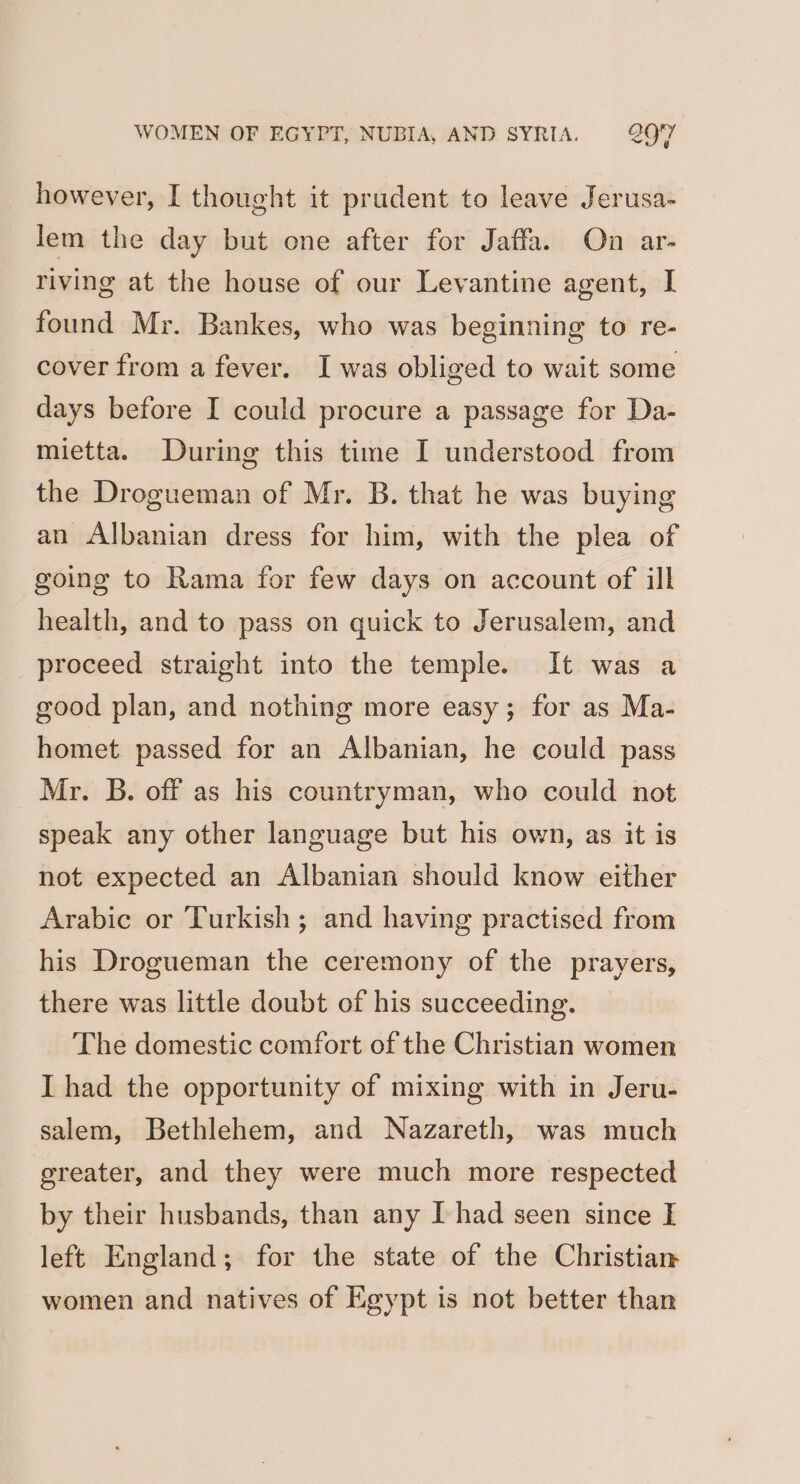 however, I thought it prudent to leave Jerusa- lem the day but one after for Jaffa. On ar- riving at the house of our Levantine agent, I found Mr. Bankes, who was beginning to re- cover from a fever. I was obliged to wait some days before I could procure a passage for Da- mietta. During this time I understood from the Drogueman of Mr. B. that he was buying an Albanian dress for him, with the plea of going to Rama for few days on account of ill health, and to pass on quick to Jerusalem, and proceed straight into the temple. It was a good plan, and nothing more easy; for as Ma- homet passed for an Albanian, he could pass Mr. B. off as his countryman, who could not speak any other language but his own, as it is not expected an Albanian should know either Arabic or Turkish; and having practised from his Drogueman the ceremony of the prayers, there was little doubt of his succeeding. The domestic comfort of the Christian women I had the opportunity of mixing with in Jeru- salem, Bethlehem, and Nazareth, was much greater, and they were much more respected by their husbands, than any Thad seen since I left England; for the state of the Christian women and natives of Egypt is not better than