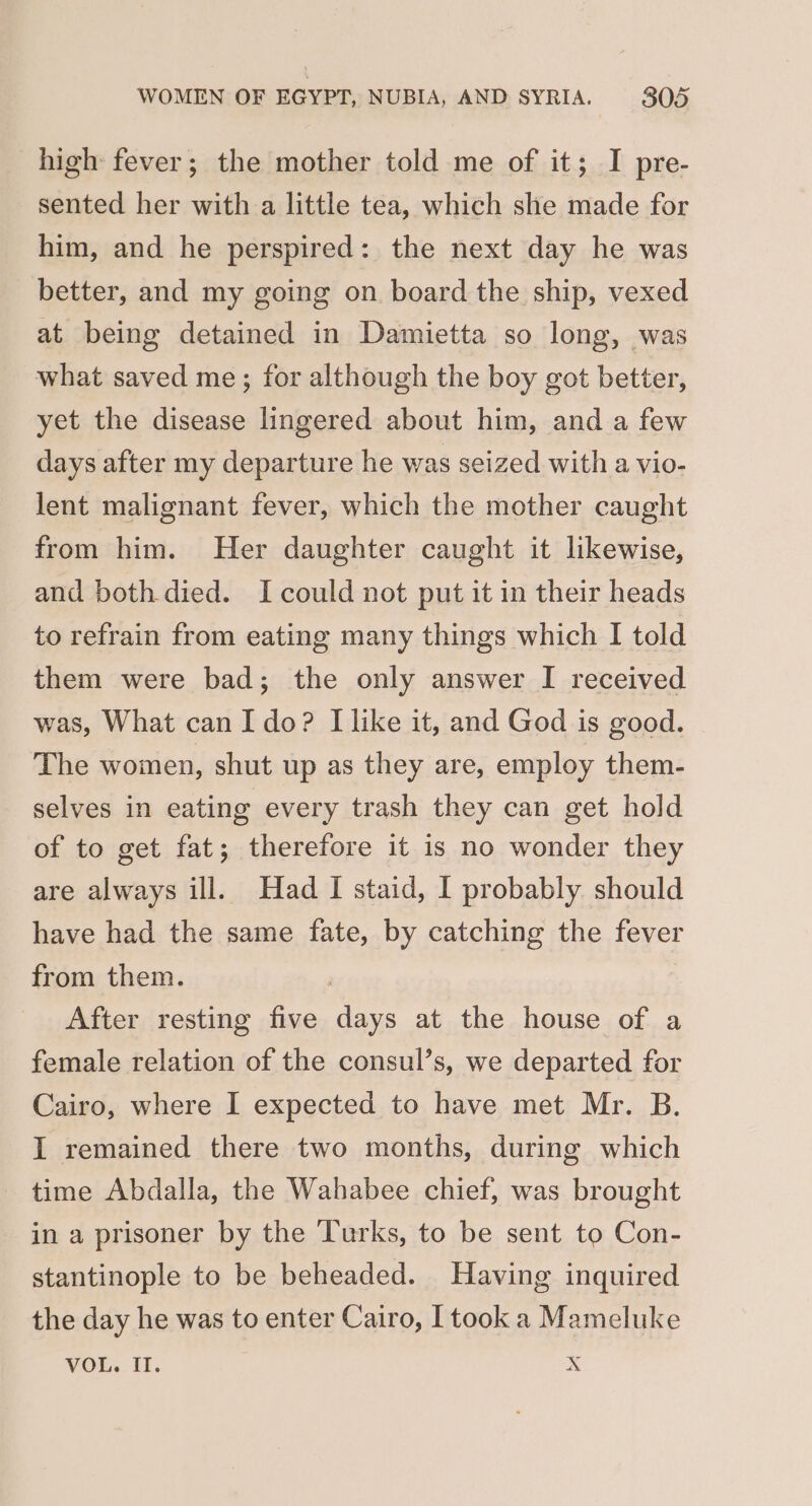 high fever; the mother told me of it; I pre- sented her with a little tea, which she made for him, and he perspired: the next day he was better, and my going on board the ship, vexed at being detained in Damietta so long, was what saved me; for although the boy got better, yet the disease lingered about him, and a few days after my departure he was seized with a vio- lent malignant fever, which the mother caught from him. Her daughter caught it likewise, and both died. I could not put it in their heads to refrain from eating many things which I told them were bad; the only answer I received was, What canI do? [like it, and God is good. The women, shut up as they are, employ them- selves in eating every trash they can get hold of to get fat; therefore it is no wonder they are always ill. Had I staid, I probably should have had the same fate, by catching the fever from them. | After resting five days at the house of a female relation of the consul’s, we departed for Cairo, where I expected to have met Mr. B. I remained there two months, during which time Abdalla, the Wahabee chief, was brought in a prisoner by the Turks, to be sent to Con- stantinople to be beheaded. Having inquired the day he was to enter Cairo, [took a Mameluke VOL. II. Xx