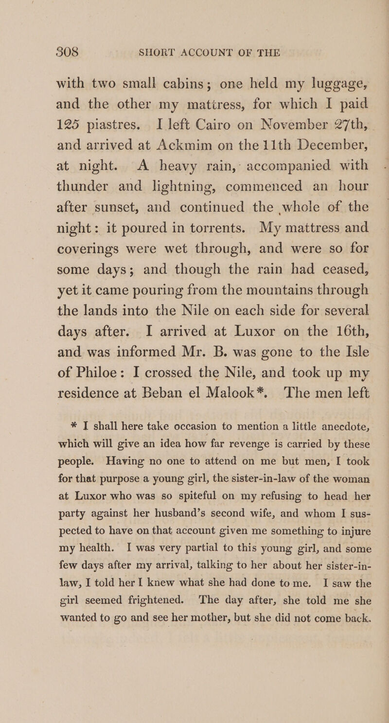 with two small cabins; one held my luggage, and the other my matiress, for which I paid 125 piastres. I left Cairo on November 27th, and arrived at Ackmim on the 11th December, at night. A heavy rain, accompanied with thunder and lightning, commenced an hour after sunset, and continued the whole of the night: it poured in torrents. My mattress and coverings were wet through, and were so for some days; and though the rain had ceased, yet it came pouring from the mountains through the lands into the Nile on each side for several days after. I arrived at Luxor on the 16th, and was informed Mr. B. was gone to the Isle of Philoe: I crossed the Nile, and took up my residence at Beban el Malook*. ‘The men left * T shall here take occasion to mention a little anecdote, which will give an idea how far revenge is carried by these people. Having no one to attend on me but men, I took for that purpose a young girl, the sister-in-law of the woman at Luxor who was so spiteful on my refusing to head her party against her husband’s second wife, and whom I sus- pected to have on that account given me something to injure my health. I was very partial to this young girl, and some few days after my arrival, talking to her about her sister-in- law, I told her I knew what she had done tome. I saw the girl seemed frightened. The day after, she told me she wanted to go and see her mother, but she did not come back.