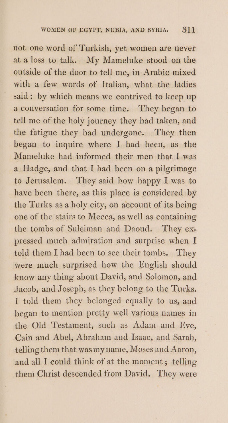 not one word of Turkish, yet women are never at a loss to talk. My Mameluke stood on the outside of the door to tell me, in Arabic mixed with a few words of Italian, what the ladies said: by which means we contrived to keep up a conversation for some time. They began to tell me of the holy journey they had taken, and the fatigue they had undergone. ‘They then began to inquire where I had been, as the Mameluke had informed their men that I was a Hadge, and that I had been on a pilgrimage to Jerusalem. ‘They said how happy I was to have been there, as this place is considered by the Turks asa holy city, on account of its being one of the stairs to Mecca, as well as containing the tombs of Suleiman and Daoud. They ex- pressed much admiration and surprise when I told them I had been to see their tombs. They were much surprised how the English should know any thing about David, and Solomon, and Jacob, and Joseph, as they belong to the Turks. I told them they belonged equally to us, and began to mention pretty well various names in the Old Testament, such as Adam and Eve, Cain and Abel, Abraham and Isaac, and Sarah, telling them that wasmy name, Moses and Aaron, and all I could think of at the moment; telling them Christ descended from David. They were