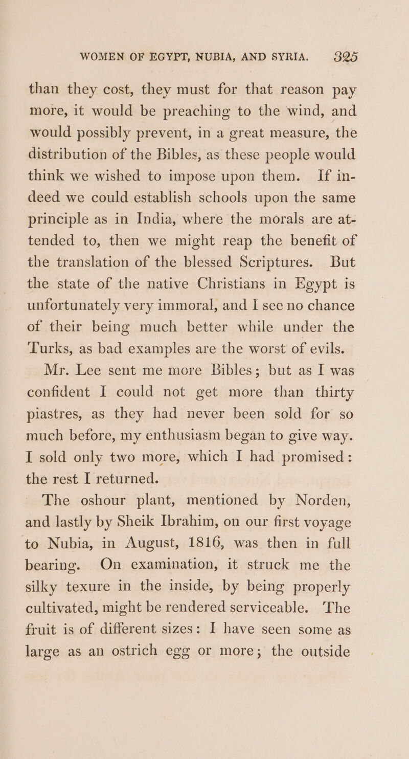 than they cost, they must for that reason pay more, it would be preaching to the wind, and would possibly prevent, in a great measure, the distribution of the Bibles, as these people would think we wished to impose upon them. If in- deed we could establish schools upon the same principle as in India, where the morals are at- tended to, then we might reap the benefit of the translation of the blessed Scriptures. But the state of the native Christians in Egypt is unfortunately very immoral, and I see no chance of their being much better while under the Turks, as bad examples are the worst of evils. Mr. Lee sent me more Bibles; but as I was confident I could not get more than thirty piastres, as they had never been sold for so much before, my enthusiasm began to give way. I sold only two more, which I had promised : the rest I returned. The oshour plant, mentioned by Norden, and lastly by Sheik Ibrahim, on our first voyage to Nubia, in August, 1816, was then in full bearing. On examination, it struck me the silky texure in the inside, by being properly cultivated, might be rendered serviceable. The fruit is of different sizes: I have seen some as large as an ostrich egg or more; the outside