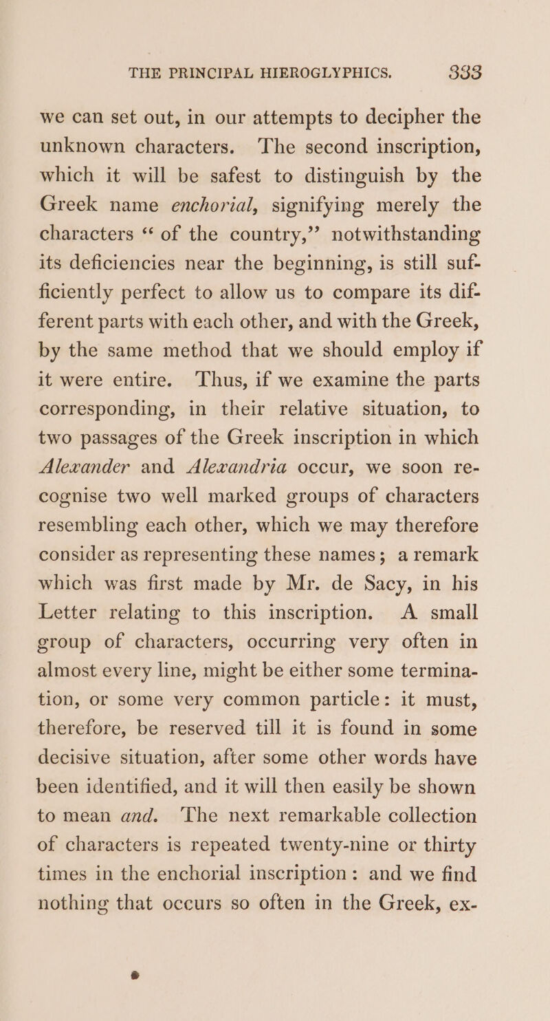 we can set out, in our attempts to decipher the unknown characters. The second inscription, which it will be safest to distinguish by the Greek name enchorial, signifying merely the characters “ of the country,”’ notwithstanding its deficiencies near the beginning, is still suf- ficiently perfect to allow us to compare its dif- ferent parts with each other, and with the Greek, by the same method that we should employ if it were entire. Thus, if we examine the parts corresponding, in their relative situation, to two passages of the Greek inscription in which Alexander and Alexandria occur, we soon re- cognise two well marked groups of characters resembling each other, which we may therefore consider as representing these names; a remark which was first made by Mr. de Sacy, in his Letter relating to this inscription. A small group of characters, occurring very often in almost every line, might be either some termina- tion, or some very common particle: it must, therefore, be reserved till it is found in some decisive situation, after some other words have been identified, and it will then easily be shown to mean and. ‘The next remarkable collection of characters is repeated twenty-nine or thirty times in the enchorial inscription: and we find nothing that occurs so often in the Greek, ex-