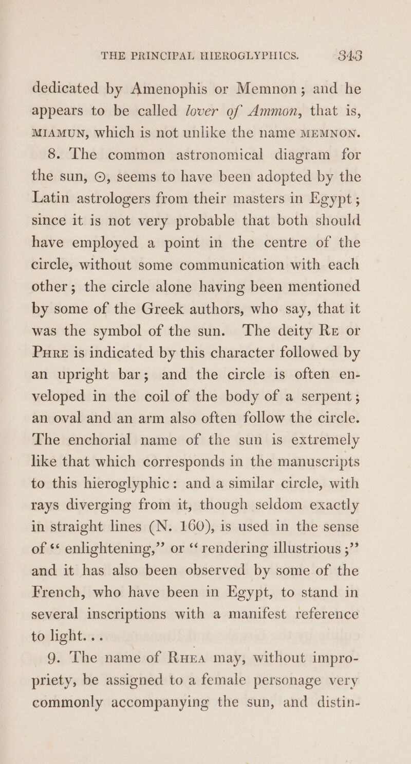 dedicated by Amenophis or Memnon; and he appears to be called lover of Ammon, that is, MIAMUN, which is not unlike the name MEMNON. 8. The common astronomical diagram for the sun, ©, seems to have been adopted by the Latin astrologers from their masters in Egypt ; since it is not very probable that both should have employed a point in the centre of the circle, without some communication with each other; the circle alone having been mentioned by some of the Greek authors, who say, that it was the symbol of the sun. The deity Re or Pure is indicated by this character followed by an upright bar; and the circle is often en- veloped in the coil of the body of a serpent ; an oval and an arm also often follow the circle. The enchorial name of the sun is extremely like that which corresponds in the manuscripts to this hieroglyphic: and a similar circle, with rays diverging from it, though seldom exactly in straight lines (N. 160), is used in the sense of ** enlightening,”’ or ‘‘ rendering illustrious ;” and it has also been observed by some of the French, who have been in Egypt, to stand in several inscriptions with a manifest reference to light... 9. The name of Rue may, without impro- priety, be assigned to a female personage very commonly accompanying the sun, and distin-