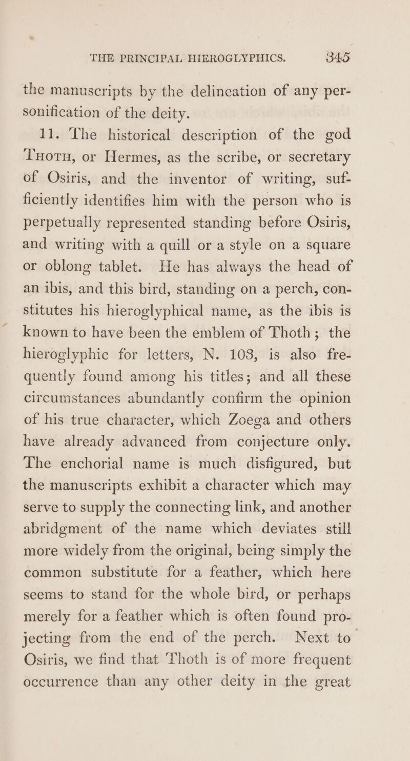 the manuscripts by the delineation of any per- sonification of the deity. 11. Lhe historical description of the god Tuorn, or Hermes, as the scribe, or secretary of Osiris, and the inventor of writing, suf- ficiently identifies him with the person who is perpetually represented standing before Osiris, and writing with a quill or a style on a square or oblong tablet. He has always the head of an ibis, and this bird, standing on a perch, con- stitutes his hieroglyphical name, as the ibis is known to have been the emblem of Thoth; the hieroglyphic for letters, N. 103, is also fre- quently found among his titles; and all these circumstances abundantly confirm the opinion of his true character, which Zoega and others have already advanced from conjecture only. The enchorial name is much disfigured, but the manuscripts exhibit a character which may serve to supply the connecting link, and another abridgment of the name which deviates still more widely from the original, being simply the common substitute for a feather, which here seems to stand for the whole bird, or perhaps merely for a feather which is often found pro- jecting from the end of the perch. Next to Osiris, we find that Thoth is of more frequent occurrence than any other deity in the great