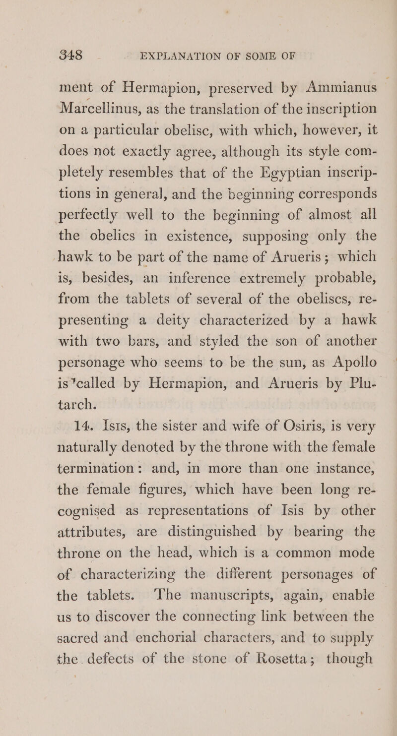 ment of Hermapion, preserved by Ammianus Marcellinus, as the translation of the inscription on a particular obelisc, with which, however, it does not exactly agree, although its style com- pletely resembles that of the Egyptian inscrip- tions in general, and the beginning corresponds pertectly well to the beginning of almost all the obelics in existence, supposing only the hawk to be part of the name of Arueris ; which is, besides, an inference extremely probable, from the tablets of several of the obeliscs, re- presenting a deity characterized by a hawk with two bars, and styled the son of another personage who seems to be the sun, as Apollo is*called by Hermapion, and Arueris by Plu- tarch. 14. Ists, the sister and wife of Osiris, is very naturally denoted by the throne with the female termination: and, in more than one instance, the female figures, which have been long re- cognised as representations of Isis by other attributes, are distinguished by bearing the throne on the head, which is a common mode of characterizing the different personages of the tablets. The manuscripts, again, enable us to discover the connecting link between the sacred and enchorial characters, and to supply the. defects of the stone of Rosetta; though