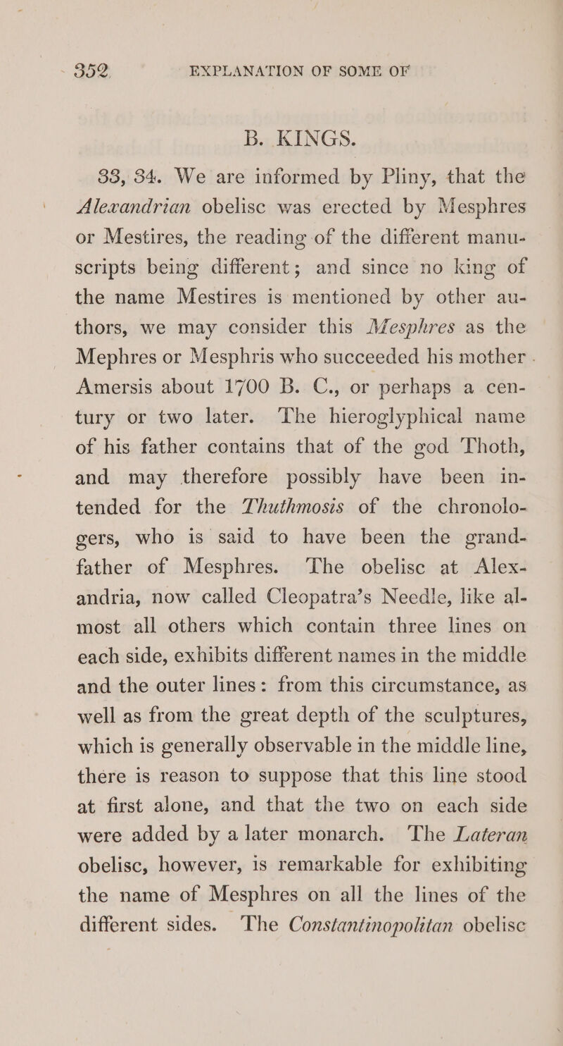 B. KINGS. 38, 34. We are informed by Pliny, that the Alexandrian obelisc was erected by Mesphres or Mestires, the reading of the different manu- scripts being different; and since no king of the name Mestires is mentioned by other au- thors, we may consider this Mesphres as the Mephres or Mesphris who succeeded his mother . Amersis about 1700 B. C., or perhaps a cen- tury or two later. The hieroglyphical name of his father contains that of the god Thoth, and may therefore possibly have been in- tended for the Thuthmosis of the chronolo- gers, who is said to have been the grand- father of Mesphres. ‘The obelisc at Alex- andria, now called Cleopatra’s Needle, like al- most all others which contain three lines on each side, exhibits different names in the middle and the outer lines: from this circumstance, as well as from the great depth of the sculptures, which is generally observable in the middle line, there is reason to suppose that this line stood at first alone, and that the two on each side were added by a later monarch. The Lateran obelisc, however, 1s remarkable for exhibiting the name of Mesphres on all the lines of the different sides. The Constantinopolitan obelisc