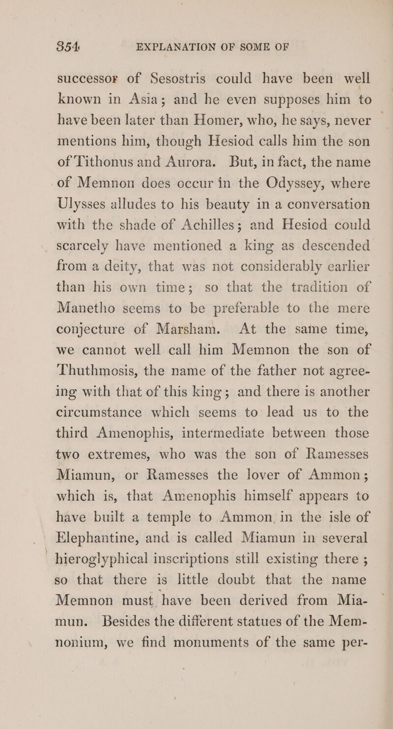 successor of Sesostris could have been well known in Asia; and he even supposes him to have been later than Homer, who, he says, never — mentions him, though Hesiod calls him the son of Tithonus and Aurora. But, in fact, the name of Memnon does occur in the Odyssey, where Ulysses alludes to his beauty in a conversation with the shade of Achilles; and Hesiod could scarcely have mentioned a king as descended from a deity, that was not considerably earlier than his own time; so that the tradition of Manetho seems to be preferable to the mere conjecture of Marsham. At the same time, we cannot well call him Memnon the son of Thuthmosis, the name of the father not agree- ing with that of this king; and there is another circumstance which seems to lead us to the third Amenophis, intermediate between those two extremes, who was the son of Ramesses Miamun, or Ramesses the lover of Ammon; which is, that Amenophis himself appears to have built a temple to Ammon. in the isle of Elephantine, and is called Miamun in several | hieroglyphical inscriptions still existing there ; so that there is little doubt that the name Memnon must have been derived from Mia- mun. Besides the different statues of the Mem- nonium, we find monuments of the same per-