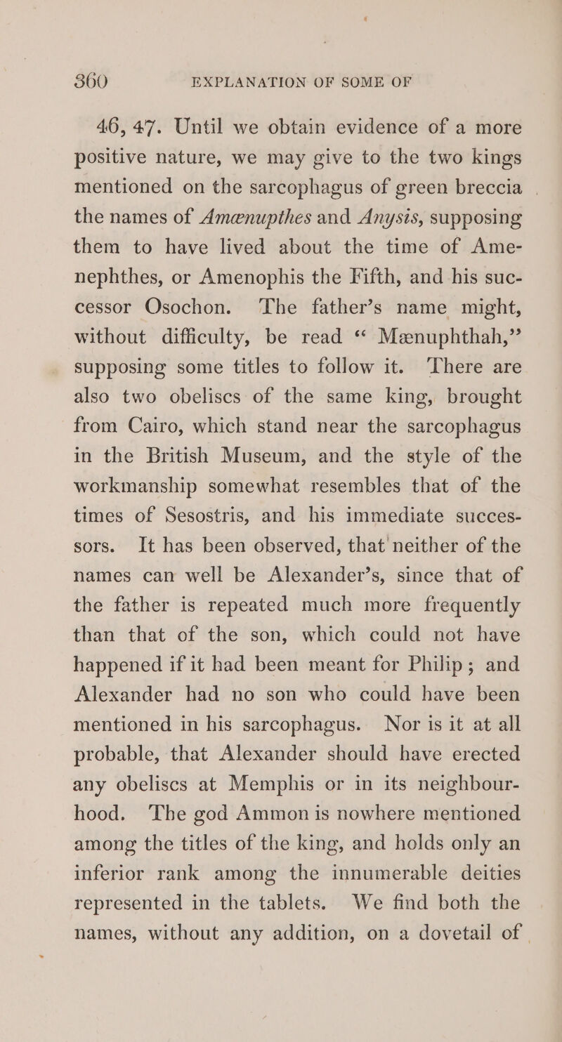 46,47. Until we obtain evidence of a more positive nature, we may give to the two kings mentioned on the sarcophagus of green breccia | the names of Amenupthes and Anysts, supposing them to have lived about the time of Ame- nephthes, or Amenophis the Fifth, and his suc- cessor Osochon. The father’s name might, without difficulty, be read ‘* Meenuphthah,” supposing some titles to follow it. ‘There are also two obeliscs of the same king, brought from Cairo, which stand near the sarcophagus in the British Museum, and the style of the workmanship somewhat resembles that of the times of Sesostris, and his immediate succes- sors. It has been observed, that neither of the names can well be Alexander’s, since that of the father is repeated much more frequently than that of the son, which could not have happened if it had been meant for Philip; and Alexander had no son who could have been mentioned in his sarcophagus. Nor is it at all probable, that Alexander should have erected any obeliscs at Memphis or in its neighbour- hood. The god Ammon is nowhere mentioned among the titles of the king, and holds only an inferior rank among the innumerable deities represented in the tablets. We find both the names, without any addition, on a dovetail of |