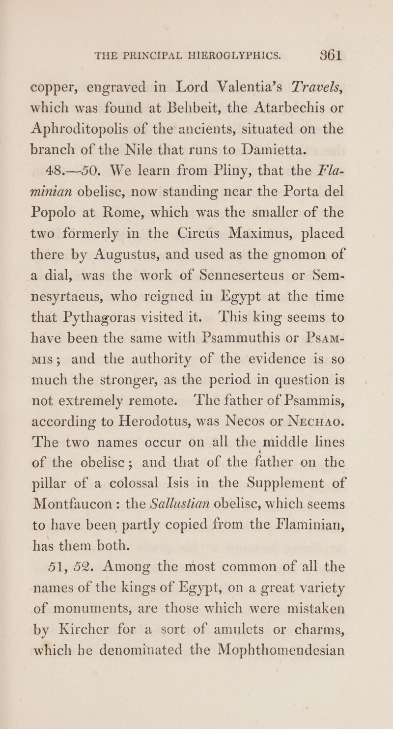 copper, engraved in Lord Valentia’s Travels, which was found at Behbeit, the Atarbechis or Aphroditopolis of the ancients, situated on the branch of the Nile that runs to Damietta. 48.—50. We learn from Pliny, that the Pla- minian obelisc, now standing near the Porta del Popolo at Rome, which was the smaller of the two formerly in the Circus Maximus, placed there by Augustus, and used as the gnomon of a dial, was the work of Senneserteus cr Sem- nesyrtaeus, who reigned in Egypt at the time that Pythagoras visited it. ‘This king seems to have been the same with Psammuthis or Psam- mis; and the authority of the evidence is so much the stronger, as the period in question is not extremely remote. The father of Psammis, according to Herodotus, was Necos or Necuao. The two names occur on all the middle lines of the obelisc; and that of the father on the pillar of a colossal Isis in the Supplement of Montfaucon: the Sallustian obelisc, which seems to have been partly copied from the Flaminian, has them both. 51, 52. Among the most common of all the names of the kings of Egypt, on a great variety of monuments, are those which were mistaken by Kircher for a sort of amulets or charms, which he denominated the Mophthomendesian