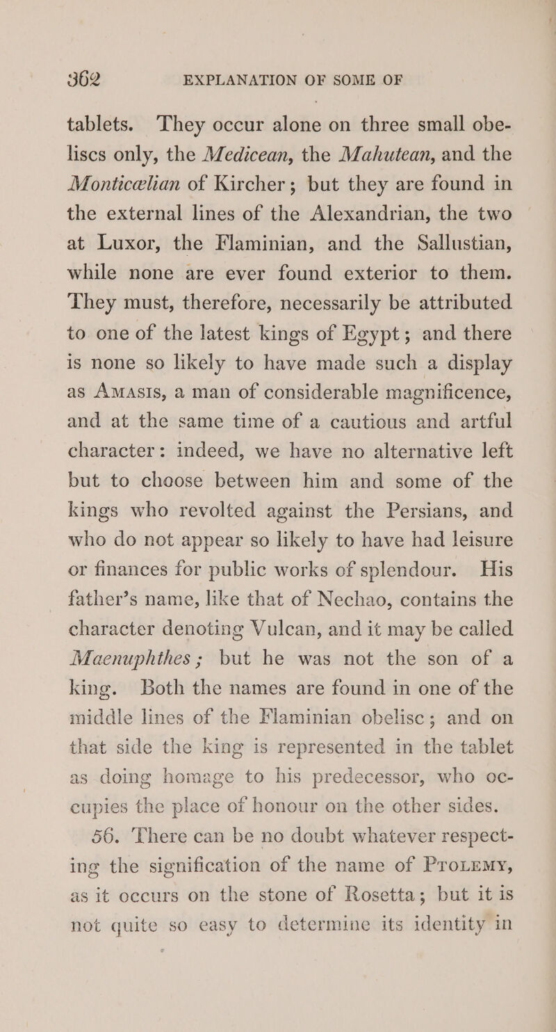 tablets. They occur alone on three small obe- liscs only, the Medicean, the Mahutean, and the Monticelian of Kircher; but they are found in the external lines of the Alexandrian, the two at Luxor, the Flaminian, and the Sallustian, while none are ever found exterior to them. They must, therefore, necessarily be attributed to one of the latest kings of Egypt; and there is none so likely to have made such a display as AMASIS, a man of considerable magnificence, and at the same time of a cautious and artful character: indeed, we have no alternative left but to choose between him and some of the kings who revolted against the Persians, and who do not appear so likely to have had leisure or finances for public works of splendour. His father’s name, like that of Nechao, contains the character denoting Vulcan, and it may be called Maenuphthes ; but he was not the son of a king. Both the names are found in one of the middle lines of the Flaminian obelisc; and on that side the king is represented in the tablet as doing homage to his predecessor, who oc- cupies the place of honour on the other sides. 56. There can be no doubt whatever respect- ing the signification of the name of ProLemy, as it occurs on the stone of Rosetta; but it is not quite so easy to determine its identity in