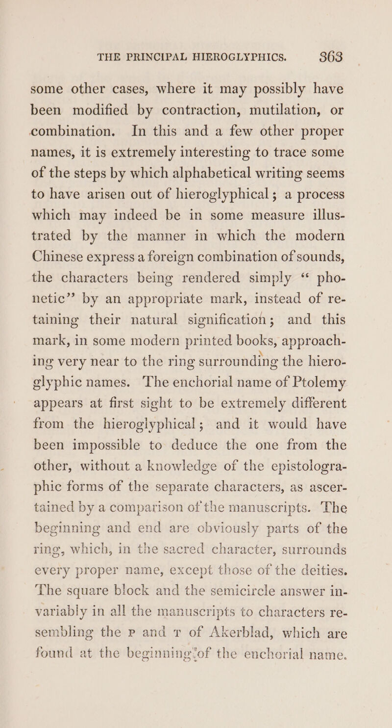 some other cases, where it may possibly have been modified by contraction, mutilation, or combination. In this and a few other proper names, it is extremely interesting to trace some of the steps by which alphabetical writing seems to have arisen out of hieroglyphical; a process which may indeed be in some measure illus- trated by the manner in which the modern Chinese express a foreign combination of sounds, the characters being rendered simply “ pho- netic”? by an appropriate mark, instead of re- taining their natural signification; and this mark, in some modern printed books, approach- ing very near to the ring surrounding the hiero- glyphic names. The enchorial name of Ptolemy appears at first sight to be extremely different from the hieroglyphical; and it would have been impossible to deduce the one from the other, without a knowledge of the epistologra- phic forms of the separate characters, as ascer- tained by a comparison of the manuscripts. The beginning and end are obviously parts of the ring, which, in the sacred character, surrounds every proper name, except those of the deities. The square block and the semicircle answer in- variably in all the manuscripts to characters re- sembling the p and v of Akerblad, which are found at the beginning ‘of the enchorial name.