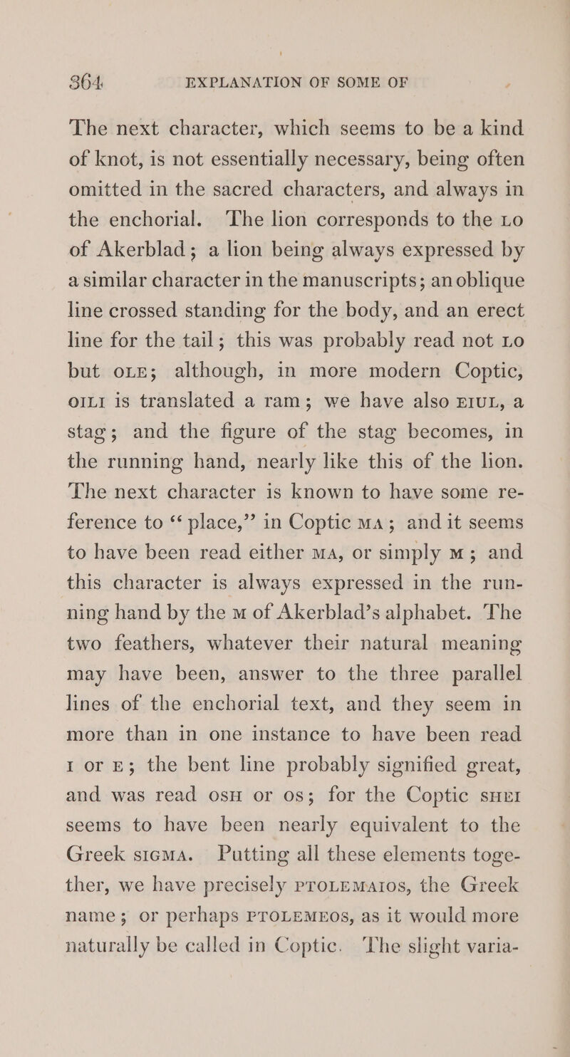 The next character, which seems to be a kind of knot, is not essentially necessary, being often omitted in the sacred characters, and always in the enchorial. ‘The lion corresponds to the Lo of Akerblad; a lion being always expressed by a similar character in the manuscripts; an oblique line crossed standing for the body, and an erect line for the tail; this was probably read not Lo but ote; although, in more modern Coptic, OILI is translated a ram; we have also EIUL, a stag; and the figure of the stag becomes, in the running hand, nearly like this of the lion. The next character is known to have some re- ference to ‘ place,” in Coptic ma; and it seems to have been read either ma, or simply m; and this character is always expressed in the run- ning hand by the m of Akerblad’s alphabet. The two feathers, whatever their natural meaning may have been, answer to the three parallel lines of the enchorial text, and they seem in more than in one instance to have been read 1 or E; the bent line probably signified great, and was read osu or os; for the Coptic sHrr seems to have been nearly equivalent to the Greek stcma. Putting all these elements toge- ther, we have precisely proLEMaios, the Greek name; or perhaps PTOLEMEOS, as it would more naturally be called in Coptic. The slight varia-