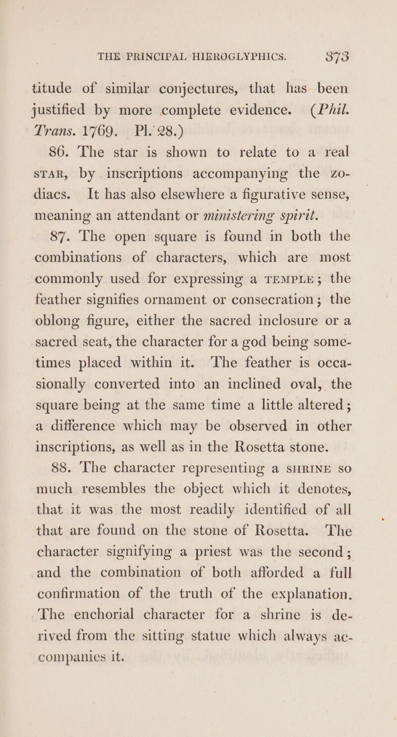 titude of similar conjectures, that has been justified by more complete evidence. (Phil. Drains. 176904 PW 23.) 86. The star is shown to relate to a real sTaR, by inscriptions accompanying the Zo- diacs. It has also elsewhere a figurative sense, meaning an attendant or ministering spirit. 87. The open square is found in both the combinations of characters, which are most commonly used for expressing a TEMPLE; the feather signifies ornament or consecration; the oblong figure, either the sacred inclosure or a sacred seat, the character for a god being some- times placed within it. ‘The feather is occa- sionally converted into an inclined oval, the square being at the same time a little altered; a difference which may be observed in other inscriptions, as well as in the Rosetta stone. 88. The character representing a SHRINE so much resembles the object which it denotes, that it was the most readily identified of all that are found on the stone of Rosetta. The character signifying a priest was the second ; and the combination of both afforded a full confirmation of the truth of the explanation, The enchorial character for a shrine is de- rived from the sitting statue which always ac- companies it.