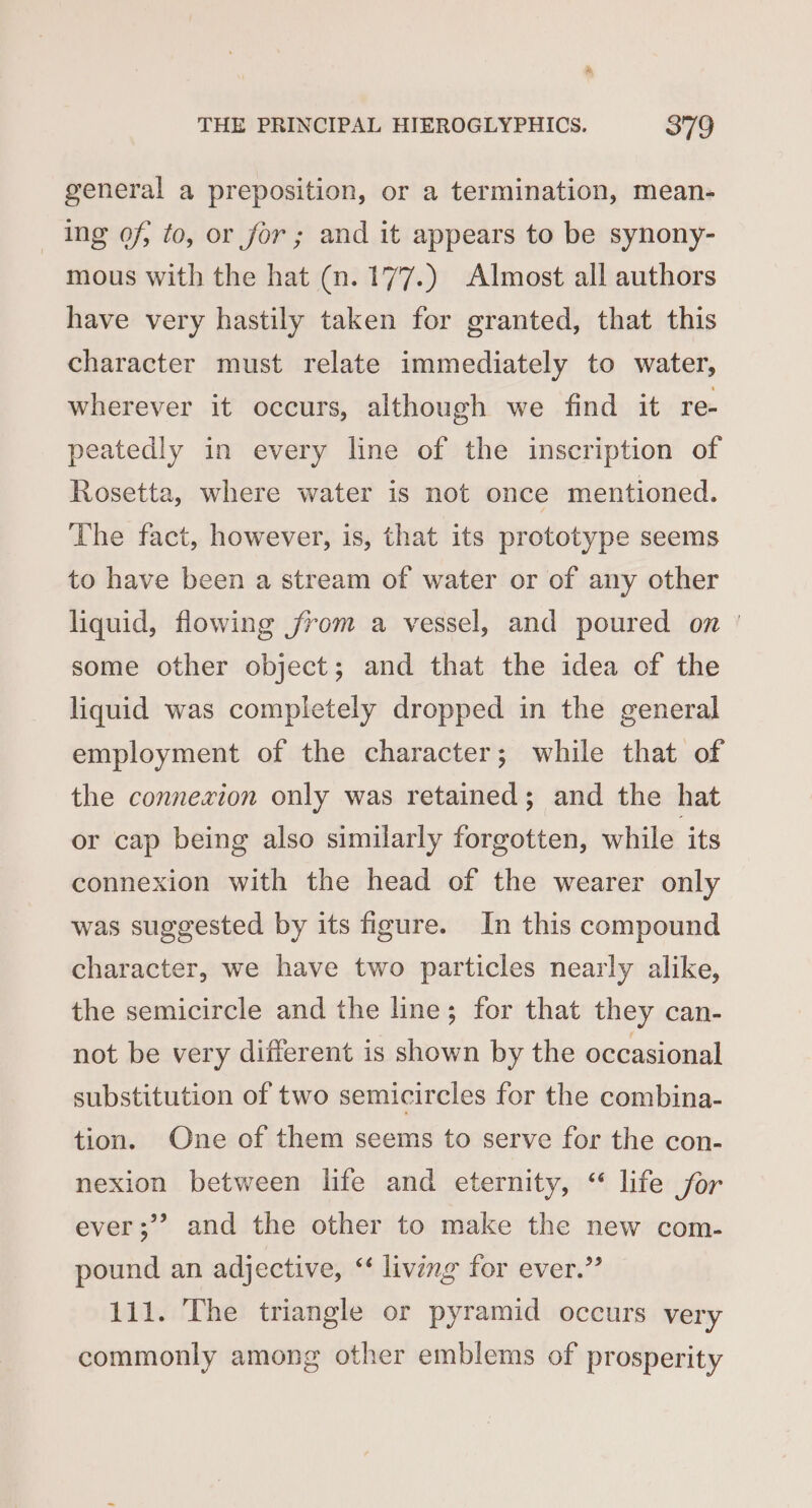 &amp; THE PRINCIPAL HIEROGLYPHICS. 379 general a preposition, or a termination, mean- Ing of, to, or for ; and it appears to be synony- mous with the hat (n. 177.) Almost all authors have very hastily taken for granted, that this character must relate immediately to water, wherever it occurs, although we find it re- peatedly in every line of the inscription of Rosetta, where water is not once mentioned. The fact, however, is, that its prototype seems to have been a stream of water or of any other liquid, flowing from a vessel, and poured on | some other object; and that the idea of the liquid was completely dropped in the general employment of the character; while that of the connexion only was retained; and the hat or cap being also similarly forgotten, while its connexion with the head of the wearer only was suggested by its figure. In this compound character, we have two particles nearly alike, the semicircle and the line; for that they can- not be very different is shown by the occasional substitution of two semicircles for the combina- tion. One of them seems to serve for the con- nexion between life and eternity, “ life jor 3 ever;’? and the other to make the new com- pound an adjective, ‘‘ living for ever.” 111. The triangle or pyramid occurs very commonly among other emblems of prosperity