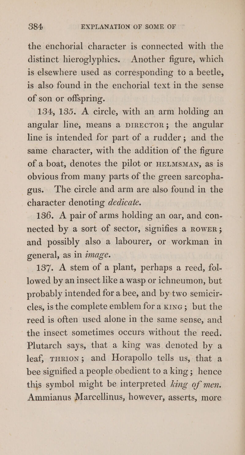 the enchorial character is connected with the distinct hieroglyphics. Another figure, which is elsewhere used as corresponding to a beetle, is also found in the enchorial text in the sense of son or offspring. 134, 135. A circle, with an arm holding an angular line, means a pirEcToR; the angular line is intended for part of a rudder; and the same character, with the addition of the figure of a boat, denotes the pilot or HELMSsMAN, as is obvious from many parts of the green sarcopha- gus. The circle and arm are also found in the character denoting dedicate. 136. A pair of arms holding an oar, and con- nected by a sort of sector, signifies a ROWER; and possibly also a labourer, or workman in general, as in zmage. 137. A stem of a plant, perhaps a reed, fol- lowed by an insect like a wasp or ichneumon, but probably intended for a bee, and by two semicir- cles, is the complete emblem fora kine; but the reed is often used alone in the same sense, and the insect sometimes occurs without the reed. Plutarch says, that a king was denoted by a leaf, rurron; and Horapollo tells us, that a bee signified a people obedient to a king; hence this symbol might be interpreted hing of men. Ammianus Marcellinus, however, asserts, more