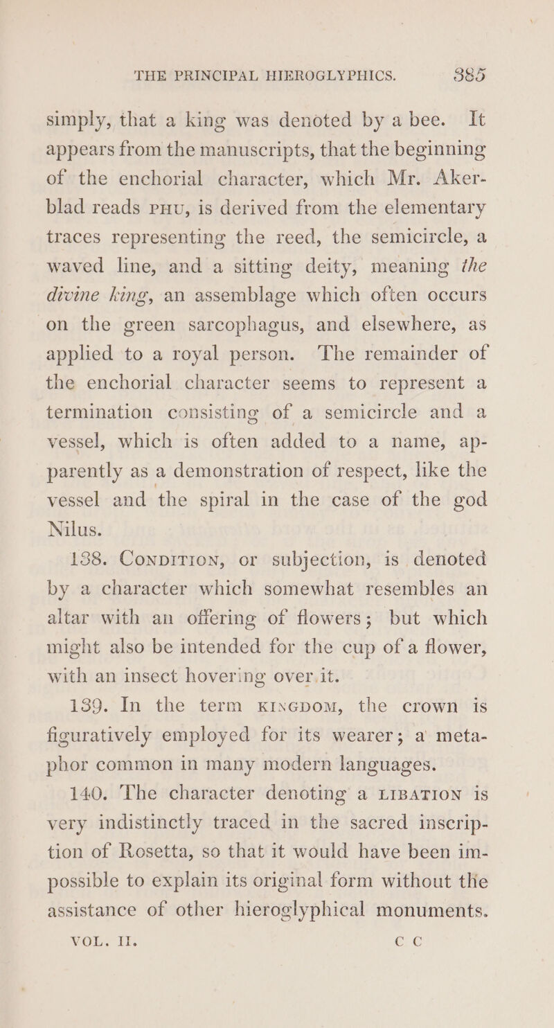 simply, that a king was denoted by a bee. It appears from the manuscripts, that the beginning of the enchorial character, which Mr. Aker- blad reads puv, is derived from the elementary traces representing the reed, the semicircle, a waved line, and a sitting deity, meaning the divine king, an assemblage which often occurs on the green sarcophagus, and elsewhere, as applied to a royal person. The remainder of the enchorial character seems to represent a termination consisting of a semicircle and a vessel, which is often added to a name, ap- parently as a demonstration of respect, like the vessel and the spiral in the case of the god Nilus. 138. ConpiTion, or subjection, is denoted by a character which somewhat resembles an altar with an offering of flowers; but which might also be intended for the cup of a flower, with an insect hovering over. it. 139. In the term xixepom, the crown is figuratively employed for its wearer; a meta- pbhor common in many modern languages. 140. The character denoting a LIBATION is very indistinctly traced in the sacred inscrip- tion of Rosetta, so that it would have been im- possible to explain its original form without the assistance of other hieroglyphical monuments. VOL, Ts eG