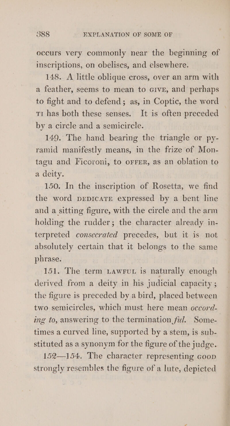 occurs very commonly near the beginning of inscriptions, on obeliscs, and elsewhere. 148. A little oblique cross, over an arm with a feather, seems to mean to Give, and perhaps to fight and to defend; as, in Coptic, the word tr has both these senses. It is often preceded by a circle and a semicircle. 149. The hand bearing the triangle or py- ramid manifestly means, in the frize of Mon- tagu and Ficoroni, to orrer, as an oblation to a deity. 150. In the inscription of Rosetta, we find the word DEDICATE expressed by a bent line and a sitting figure, with the circle and the arm holding the rudder; the character already in- terpreted consecrated precedes, but it is not absolutely certain that it belongs to the same phrase. 151. The term Lawrut is naturally enough derived from a deity in his judicial capacity ; the figure is preceded by a bird, placed between two semicircles, which must here mean occord- ing to, answering to the termination ful. Some- times a curved line, supported by a stem, is sub- stituted as a synonym for the figure of the judge. 152—154. The character representing GOOD strongly resembles the figure of a lute, depicted