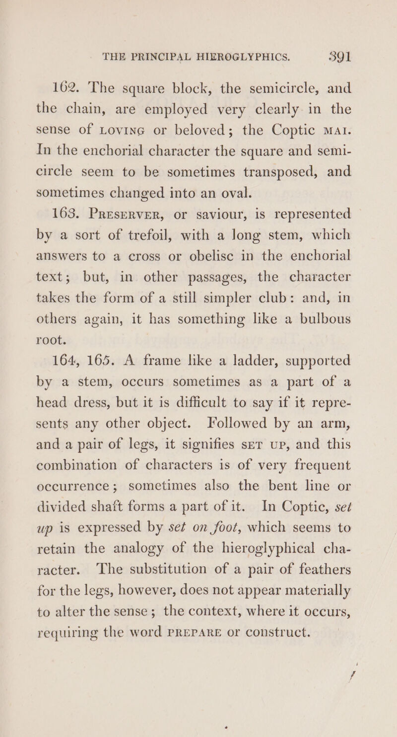 162. The square block, the semicircle, and the chain, are employed very clearly in the sense of Lovine or beloved; the Coptic Mat. In the enchorial character the square and semi- circle seem to be sometimes transposed, and sometimes changed into an oval. 163. PRESERVER, or saviour, is represented by a sort of trefoil, with a long stem, which answers to a cross or obelise in the enchorial text; but, in other passages, the character takes the form of a still simpler club: and, in others again, it has something like a bulbous root. | 164, 165. A frame like a ladder, supported by a stem, occurs sometimes as a part of a head dress, but it is difficult to say if it repre- sents any other object. Followed by an arm, and a pair of legs, it signifies ser up, and this combination of characters is of very frequent occurrence; sometimes also the bent line or divided shatt forms a part of it. In Coptic, seé up is expressed by set on foot, which seems to retain the analogy of the hieroglyphical cha- racter. The substitution of a pair of feathers for the legs, however, does not appear materially to alter the sense; the context, where it occurs, requiring the word PREPARE or construct.