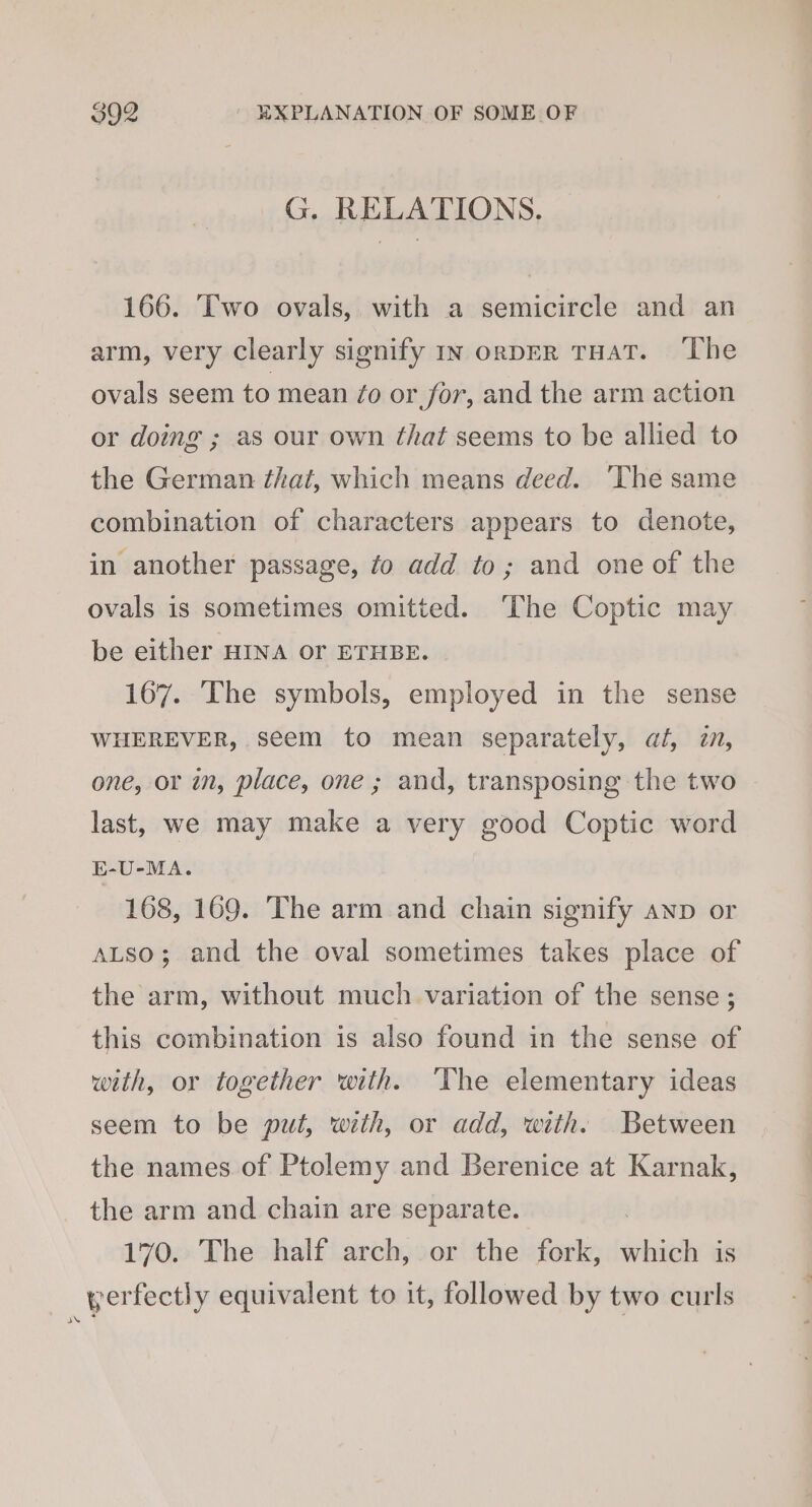 G. RELATIONS. 166. Two ovals, with a semicircle and an arm, very clearly signify In orpER THAT. The ovals seem to mean ¢o or for, and the arm action or doing ; as our own that seems to be allied to the German that, which means deed. ‘The same combination of characters appears to denote, in another passage, fo add to; and one of the ovals is sometimes omitted. ‘The Coptic may be either HINA or ETHBE. 167. The symbols, employed in the sense WHEREVER, seem to mean separately, at, i, one, or in, place, one ; and, transposing the two last, we may make a very good Coptic word E-U-MA. 168, 169. The arm and chain signify anp or ALso; and the oval sometimes takes place of the arm, without much variation of the sense ; this combination is also found in the sense of with, or together with. The elementary ideas seem to be put, with, or add, with. Between the names.of Ptolemy and Berenice at Karnak, the arm and chain are separate. 170. The half arch, or the fork, which is yerfectly equivalent to it, followed by two curls