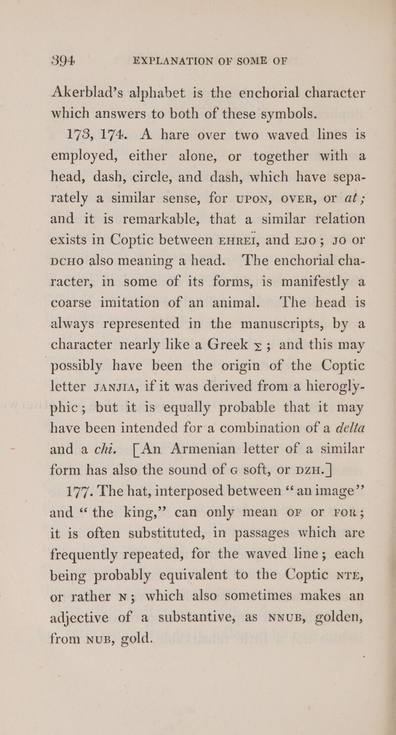 Akerblad’s alphabet is the enchorial character which answers to both of these symbols. 173, 174. A hare over two waved lines is employed, either alone, or together with a head, dash, circle, and dash, which have sepa- rately a similar sense, for UPON, OVER, or at; and it is remarkable, that a similar relation exists in Coptic between rnret, and E03; Jo or DCHO also meaning a head. The enchorial cha- racter, in some of its forms, is manifestly a coarse imitation of an animal. ‘The head is always represented in the manuscripts, by a character nearly like a Greek 5; and this may ‘possibly have been the origin of the Coptic letter santa, if it was derived from a hierogly- phic; but it is equally probable that it may have been intended for a combination of a delta and a chit. [An Armenian letter of a similar form has also the sound of « soft, or DzH. | 177. The hat, interposed between “‘ an image”’ and “the king,” can only mean oF or ror; it is often substituted, in passages which are frequently repeated, for the waved line; each being probably equivalent to the Coptic nrr, or rather n; which also sometimes makes an adjective of a substantive, as nnuB, golden, from nuB, gold.