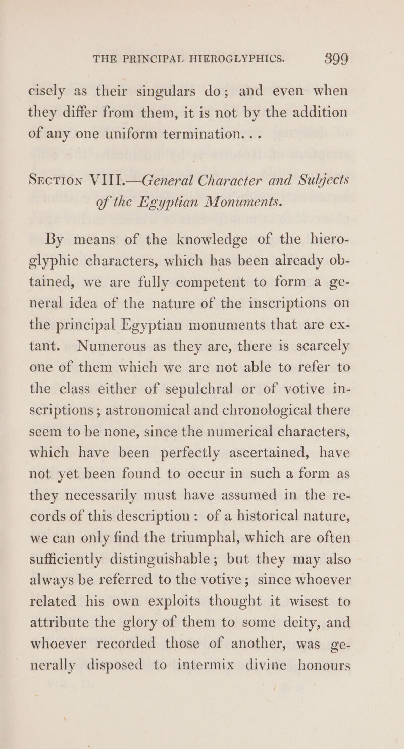 cisely as their singulars do; and even when they differ from them, it is not by the addition of any one uniform termination. .. Section VIII.—General Character and Suljects of the Egyptian Monuments. By means of the knowledge of the hiero- elyphic characters, which has been already ob- tained, we are fully competent to form a ge- neral idea of the nature of the inscriptions on the principal Egyptian monuments that are ex- tant. Numerous as they are, there is scarcely one of them which we are not able to refer to the class either of sepulchral or of votive in- scriptions ; astronomical and chronological there seem to be none, since the numerical characters, which have been perfectly ascertained, have not yet been found to occur in such a form as they necessarily must have assumed in the re- cords of this description: of a historical nature, we can only find the triumphal, which are often sufficiently distinguishable; but they may also always be referred to the votive; since whoever related his own exploits thought it wisest to attribute the glory of them to some deity, and whoever recorded those of another, was ge- nerally disposed to intermix divine honours