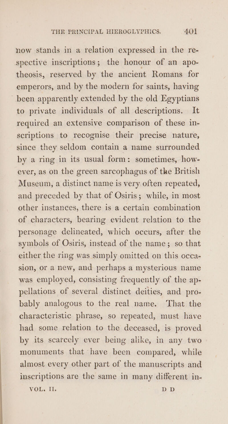 now stands in a relation expressed in the re- spective inscriptions; the honour of an apo- theosis, reserved by the ancient Romans for emperors, and by the modern for saints, having been apparently extended by the old Egyptians to private individuals of all descriptions. It required an extensive comparison of these in- scriptions to recognise their precise nature, since they seldom contain a name surrounded by a ring in its usual form: sometimes, how- ever, as on the green sarcophagus of the British Museum, a distinct name is very often repeated, and preceded by that of Osiris; while, in most other instances, there is a certain combination of characters, bearing evident relation to the personage delineated, which occurs, after the symbols of Osiris, instead of the name; so that either the ring was simply omitted on this occa- sion, or a new, and perhaps a mysterious name was employed, consisting frequently of the ap- pellations of several distinct deities, and pro- bably analogous to the real name. ‘That the characteristic phrase, so repeated, must have had some relation to the deceased, is proved by its scarcely ever being alike, in any two monuments that have been compared, while almost every other part of the manuscripts and inscriptions are the same in many different in- VOL, Il. DD