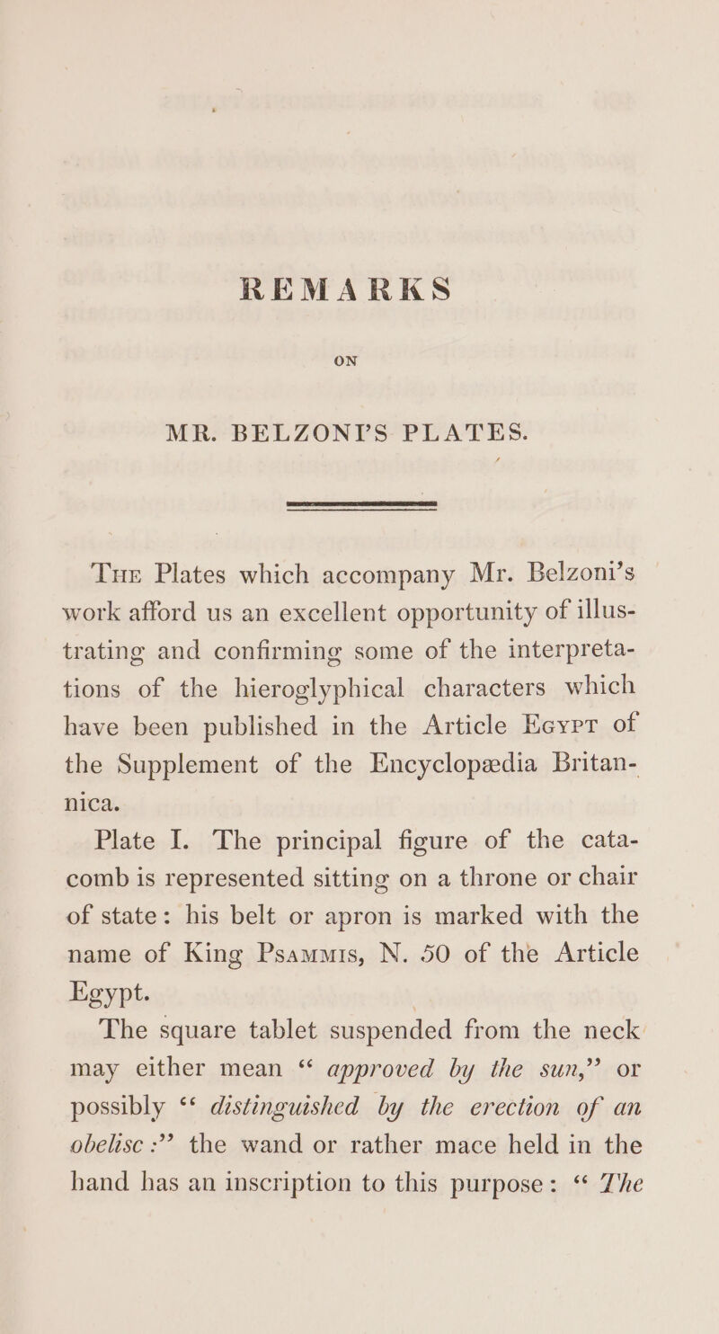 REMARKS MR. BELZONIDS PLATES. Tue Plates which accompany Mr. Belzoni’s work afford us an excellent opportunity of illus- trating and confirming some of the interpreta- tions of the hieroglyphical characters which have been published in the Article Eeyrr of the Supplement of the Encyclopzedia Britan- nica. Plate I. The principal figure of the cata- comb is represented sitting on a throne or chair of state: his belt or apron is marked with the name of King Psammis, N. 50 of the Article Egypt. | The square tablet suspended from the neck may either mean ‘“ approved by the sun,” or possibly ‘* distinguished by the erection of an obelisc :? the wand or rather mace held in the hand has an inscription to this purpose: “ The