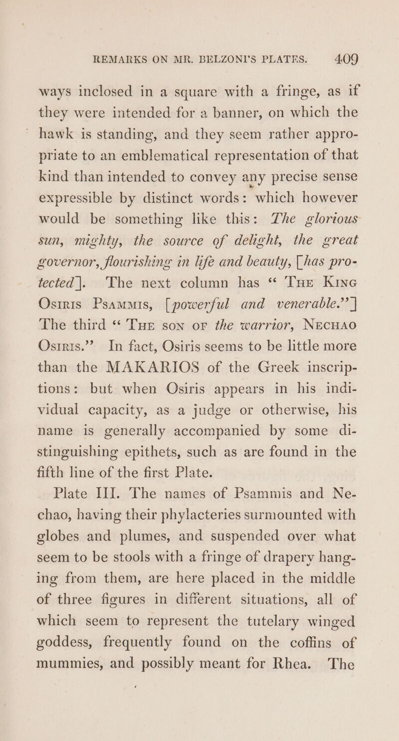 ways inclosed in a square with a fringe, as if they were intended for a banner, on which the ~ hawk is standing, and they seem rather appro- priate to an emblematical representation of that kind than intended to convey any precise sense expressible by distinct words: which however would be something like this: The glorious sun, mighty, the source of delight, the great governor, flourishing in life and beauty, [has pro- tected |. ‘The next column has “ THe Kine Osiris Psamis, [powerful and venerable.’’ ] The third * Tuer son or the warrior, NEcHAO Osrris.”’ In fact, Osiris seems to be little more than the MAKARIOS of the Greek inscrip- tions: but when Osiris appears in his indi- vidual capacity, as a judge or otherwise, his hame is generally accompanied by some di- stinguishing epithets, such as are found in the fifth line of the first Plate. Plate III. The names of Psammis and Ne- chao, having their phylacteries surmounted with globes and plumes, and suspended over what seem to be stools with a fringe of drapery hang- ing from them, are here placed in the middle of three figures in different situations, all of which seem to represent the tutelary winged goddess, frequently found on the coffins of mummies, and possibly meant for Rhea. The