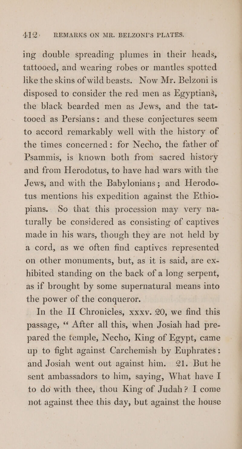 ing double spreading plumes in their heads, tattooed, and wearing robes or mantles spotted like the skins of wild beasts. Now Mr. Belzoni is disposed to consider the red: men as Egyptians, the black bearded men as Jews, and the tat- tooed as Persians: and these conjectures seem to accord remarkably well with the history of the times concerned: for Necho, the father of Psammis, is known both from sacred history and from Herodotus, to have had wars with the Jews, and with the Babylonians; and Herodo- tus mentions his expedition against the Ethio- pians. So that this procession may very na- turally be considered as consisting of captives — made in his wars, though they are not held by a cord, as we often find captives represented on other monuments, but, as it is said, are ex- hibited standing on the back of a long serpent, as if brought by some supernatural means into the power of the conqueror. In the II Chronicles, xxxv. 20, we find this passage, ‘‘ After all this, when Josiah had pre- pared the temple, Necho, King of Egypt, came up to fight against Carchemish by Euphrates: and Josiah went out against him. 21. But he sent ambassadors to him, saying, What have I to do with thee, thou King of Judah? I come not against thee this day, but against the house