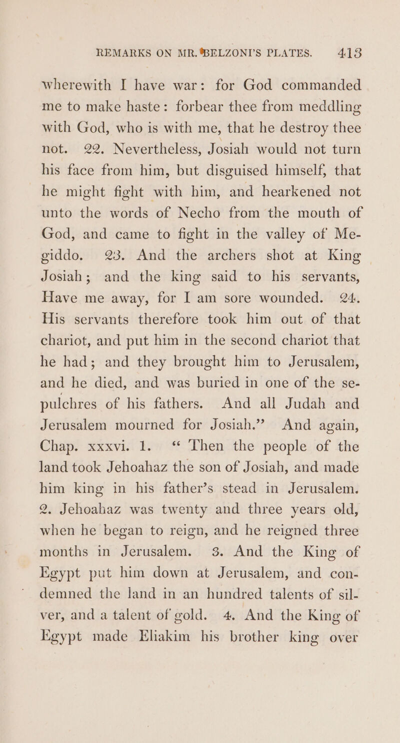 wherewith I have war: for God commanded me to make haste: forbear thee from meddling with God, who is with me, that he destroy thee not. 22. Nevertheless, Josiah would not turn his face from him, but disguised himself, that he might fight with him, and hearkened not unto the words of Necho from the mouth of God, and came to fight in the valley of Me- giddo. 23. And the archers shot at King — Josiah; and the king said to his servants, Have me away, for I am sore wounded. 24. His servants therefore took him out of that chariot, and put him in the second chariot that he had; and they brought him to Jerusalem, and he died, and was buried in one of the se- pulchres of his fathers. And all Judah and Jerusalem mourned for Josiah.” And again, Chap. xxxvi..1. * Then the people. of the land took Jehoahaz the son of Josiah, and made him king in his father’s stead in Jerusalem. 2. Jehoahaz was twenty and three years old, when he began to reign, and he reigned three months in Jerusalem. 3. And the King of Egypt put him down at Jerusalem, and con- demned the land in an hundred talents of sil- ver, and a talent of gold. 4. And the King of Egypt made Ehakim his brother king over