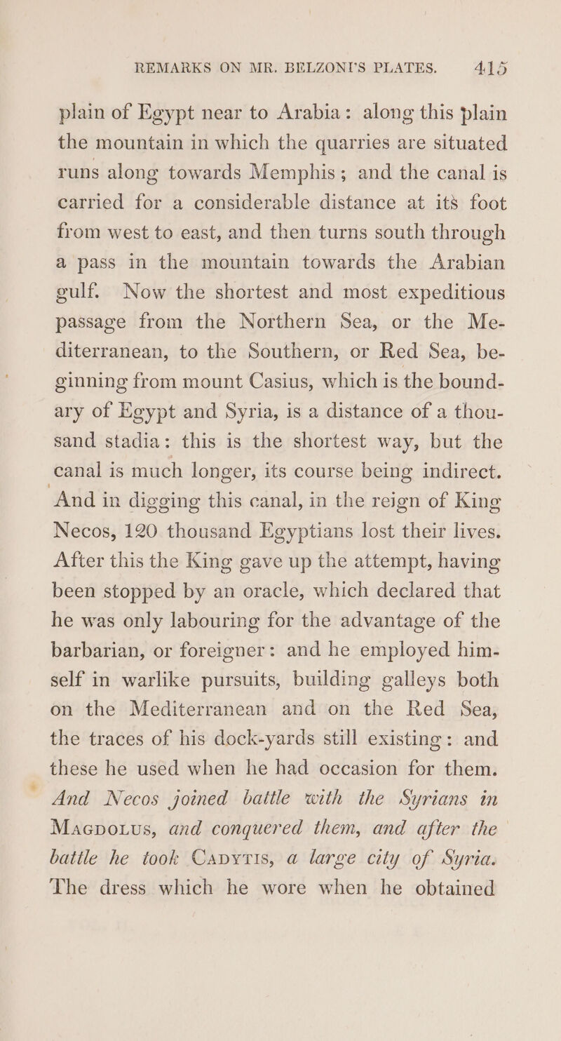 plain of Egypt near to Arabia: along this plain the mountain in which the quarries are situated runs along towards Memphis; and the canal is carried for a considerable distance at its foot from west to east, and then turns south through a pass in the mountain towards the Arabian gulf. Now the shortest and most expeditious passage from the Northern Sea, or the Me- diterranean, to the Southern, or Red Sea, be- ginning from mount Casius, which is the bound- ary of Egypt and Syria, is a distance of a thou- sand stadia: this is the shortest way, but the canal is much longer, its course being indirect. “And in digging this canal, in the reign of King Necos, 120 thousand Egyptians lost their lives. After this the King gave up the attempt, having been stopped by an oracle, which declared that he was only labouring for the advantage of the barbarian, or foreigner: and he employed him- self in warlike pursuits, building galleys both on the Mediterranean and on the Red Sea, the traces of his dock-yards still existing: and these he used when he had occasion for them. And Necos joined battle with the Syrians in Macpotus, and conquered them, and after the batile he took Capytis, a large city of Syria. The dress which he wore when he obtained