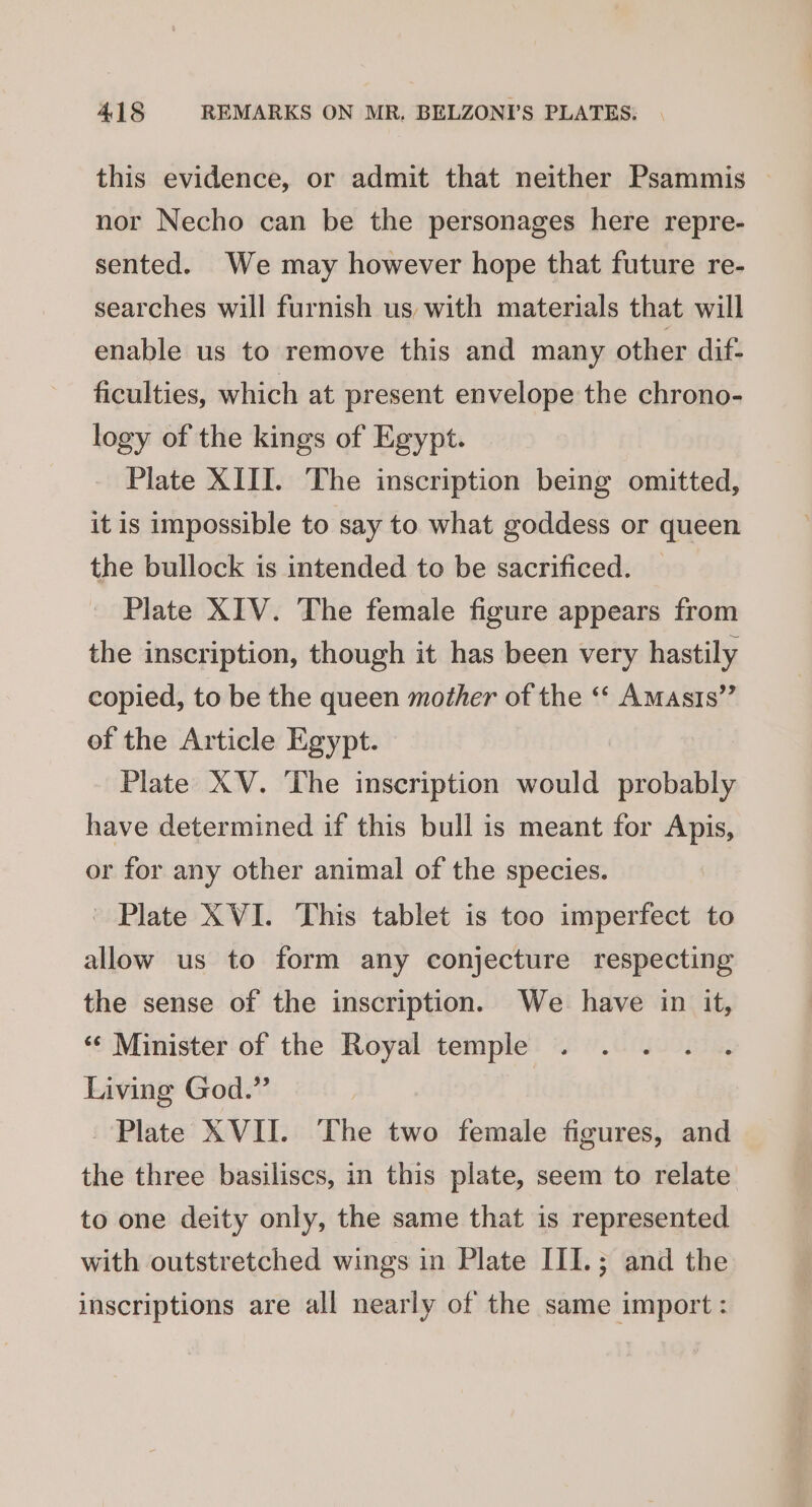 this evidence, or admit that neither Psammis nor Necho can be the personages here repre- sented. We may however hope that future re- searches will furnish us with materials that will enable us to remove this and many other dif. ficulties, which at present envelope the chrono- logy of the kings of Egypt. Plate XIII. The inscription being omitted, it is impossible to say to what goddess or queen the bullock is intended to be sacrificed. Plate XIV. The female figure appears from the inscription, though it has been very hastily copied, to be the queen mother of the “« Amasts” of the Article Egypt. Plate XV. The inscription would probably have determined if this bull is meant for Apis, or for any other animal of the species. Plate XVI. This tablet is too imperfect to allow us to form any conjecture respecting the sense of the inscription. We have in it, «* Minister of the Royal temple Living God.” Plate XVII. The two female figures, and the three basiliscs, in this plate, seem to relate to one deity only, the same that is represented with outstretched wings in Plate III.; and the inscriptions are all nearly of the same import :