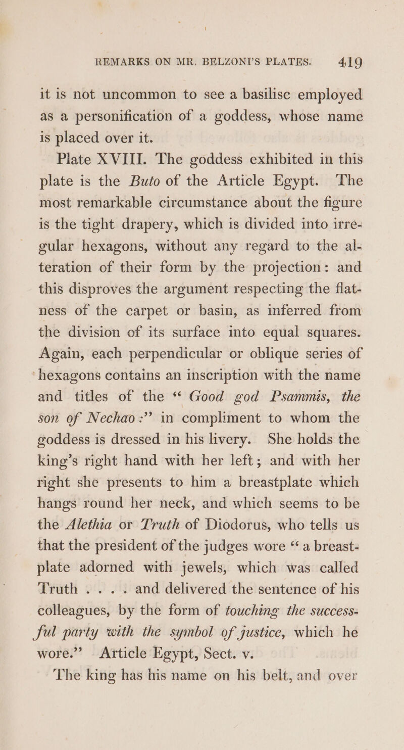 it is not uncommon to see a basilisc employed as a personification of a goddess, whose name is placed over it. Plate XVIII. The goddess exhibited in this plate is the Buto of the Article Egypt. The most remarkable circumstance about the figure is the tight drapery, which is divided into irre- gular hexagons, without any regard to the al- teration of their form by the projection: and this disproves the argument respecting the flat- ness of the carpet or basin, as inferred from the division of its surface into equal squares. Again, each perpendicular or oblique series of ‘hexagons contains an inscription with the name and titles of the “ Good god Psammis, the son of Nechao:” in compliment to whom the goddess is dressed in his livery. She holds the king’s right hand with her left; and with her right she presents to him a breastplate which hangs round her neck, and which seems to be the Alethia or Truth of Diodorus, who tells us that the president of the judges wore “ a breast- plate adorned with jewels, which was called Truth . .. . and delivered the sentence of his colleagues, by the form of touching the success- ful party with the symbol of justice, which he wore.” Article Egypt, Sect. v. The king has his name on his belt, and over