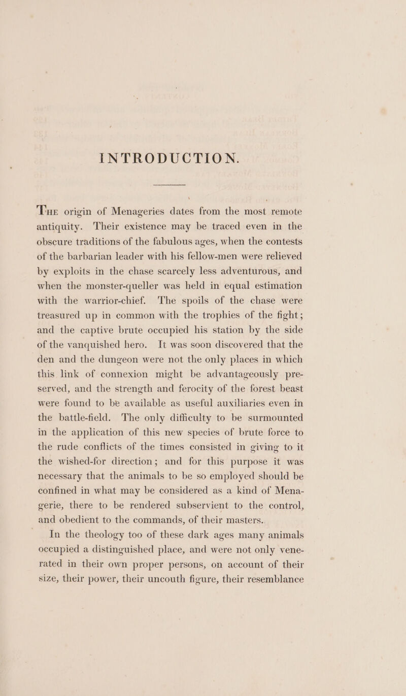INTRODUCTION. ‘Tue origin of Menageries dates from the most remote antiquity. Their existence may be traced even in the obscure traditions of the fabulous ages, when the contests of the barbarian leader with his fellow-men were relieved by exploits in the chase scarcely less adventurous, and when the monster-queller was held in equal estimation with the warrior-chief. The spoils of the chase were treasured up in common with the trophies of the fight; and the captive brute occupied his station by the side of the vanquished hero. It was soon discovered that the den and the dungeon were not the only places in which this lmk of connexion might be advantageously pre- served, and the strength and ferocity of the forest beast were found to be available as useful auxiliaries even in the battle-field. The only difficulty to be surmounted in the application of this new species of brute force to the rude conflicts of the times consisted in giving to it the wished-for direction; and for this purpose it was necessary that the animals to be so employed should be confined in what may be considered as a kind of Mena- gerie, there to be rendered subservient to the control, and obedient to the commands, of their masters. In the theology too of these dark ages many animals occupied a distinguished place, and were not only vene- rated in their own proper persons, on account of their size, their power, their uncouth figure, their resemblance