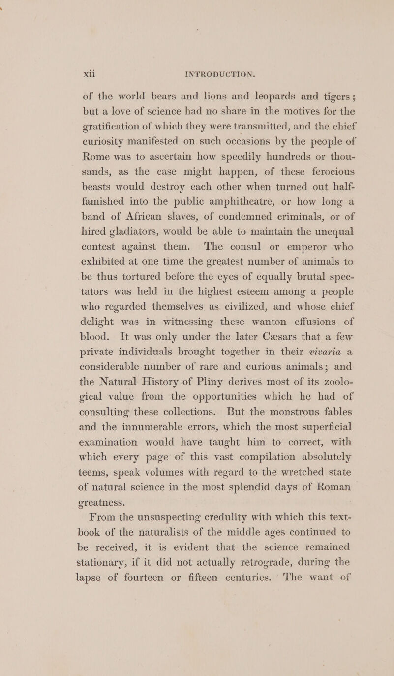 of the world bears and lions and leopards and tigers ; but a love of science had no share in the motives for the gratification of which they were transmitted, and the chief curiosity manifested on such occasions by the people of Rome was to ascertain how speedily hundreds or thou- sands, as the case might happen, of these ferocious beasts would destroy each other when turned out half- famished into the public amphitheatre, or how long a band of African slaves, of condemned criminals, or of hired gladiators, would be able to maintain the unequal contest against them. The consul or emperor who exhibited at one time the greatest number of animals to be thus tortured before the eyes of equally brutal spec- tators was held in the highest esteem among a people who regarded themselves as civilized, and whose chief delight was in witnessing these wanton effusions of blood. It was only under the later Caesars that a few private individuals brought together in their vivaria a considerable number of rare and curious animals; and the Natural History of Pliny derives most of its zoolo- gical value from the opportunities which he had of consulting these collections. But the monstrous fables and the innumerable errors, which the most superficial examination would have taught him to correct, with which every page of this vast compilation absolutely teems, speak volumes with regard to the wretched state of natural science in the most splendid days of Roman greatness. ; From the unsuspecting credulity with which this text- book of the naturalists of the middle ages continued to be received, it is evident that the science remained stationary, if it did not actually retrograde, during the lapse of fourteen or fifteen centuries. The want of