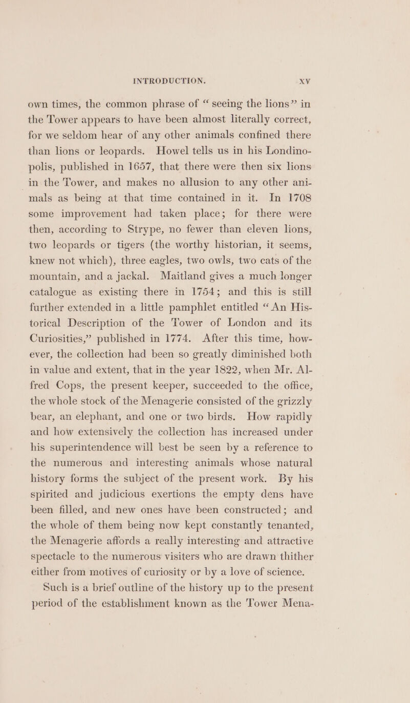 own times, the common phrase of “ seeing the lions” in the Tower appears to have been almost literally correct, for we seldom hear of any other animals confined there than lions or leopards. Howel tells us in his Londino- polis, published in 1657, that there were then six lions in the Tower, and makes no allusion to any other ani- mals as being at that time contained in it. In 1708 some improvement had taken place; for there were then, according to Strype, no fewer than eleven lions, two leopards or tigers (the worthy historian, it seems, knew not which), three eagles, two owls, two cats of the mountain, and a jackal. Maitland gives a much longer catalogue as existing there in 1754; and this is still further extended in a little pamphlet entitled “An His- torical Description of the Tower of London and its Curiosities,’ published in 1774. After this time, how- ever, the collection had been so greatly diminished both in value and extent, that in the year 1822, when Mr. Al- fred Cops, the present keeper, succeeded to the office, the whole stock of the Menagerie consisted of the grizzly bear, an elephant, and one or two birds. How rapidly and how extensively the collection has increased under his superintendence will best be seen by a reference to the numerous and interesting animals whose natural history forms the subject of the present work. By his spirited and judicious exertions the empty dens have been filled, and new ones have been constructed; and the whole of them being now kept constantly tenanted, the Menagerie affords a really interesting and attractive spectacle to the numerous visiters who are drawn thither either from motives of curiosity or by a love of science. Such is a brief outline of the history up to the present period of the establishment known as the ‘Tower Mena-