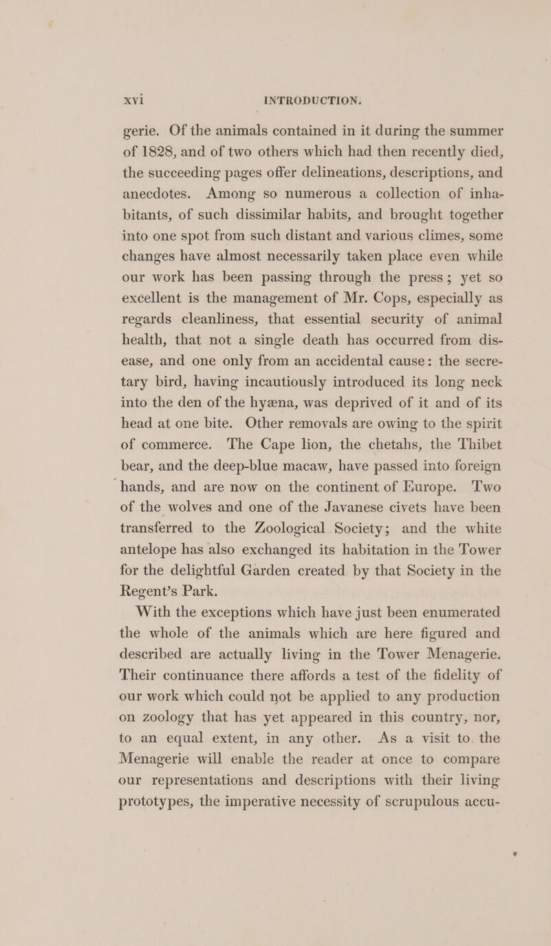 gerie. Of the animals contained in it during the summer of 1828, and of two others which had then recently died, the succeeding pages offer delineations, descriptions, and anecdotes. Among so numerous a collection of inha- bitants, of such dissimilar habits, and brought together into one spot from such distant and various climes, some changes have almost necessarily taken place even while our work has been passing through the press; yet so excellent is the management of Mr. Cops, especially as regards cleanliness, that essential security of animal health, that not a single death has occurred from dis- ease, and one only from an accidental cause: the secre- _ tary bird, having incautiously introduced its long neck into the den of the hyena, was deprived of it and of its head at one bite. Other removals are owing to the spirit of commerce. ‘The Cape lion, the chetahs, the Thibet bear, and the deep-blue macaw, have passed into foreign ‘hands, and are now on the continent of Europe. Two of the wolves and one of the Javanese civets have been transferred to the Zoological Society; and the white antelope has also exchanged its habitation in the Tower for the delightful Garden created by that Society in the Regent’s Park. With the exceptions which have just been enumerated the whole of the animals which are here figured and described are actually living in the Tower Menagerie. - Their continuance there affords a test of the fidelity of our work which could not be applied to any production on zoology that has yet appeared in this country, nor, to an equal extent, in any other. As a visit to. the Menagerie will enable the reader at once to compare our representations and descriptions with their living prototypes, the imperative necessity of scrupulous accu-