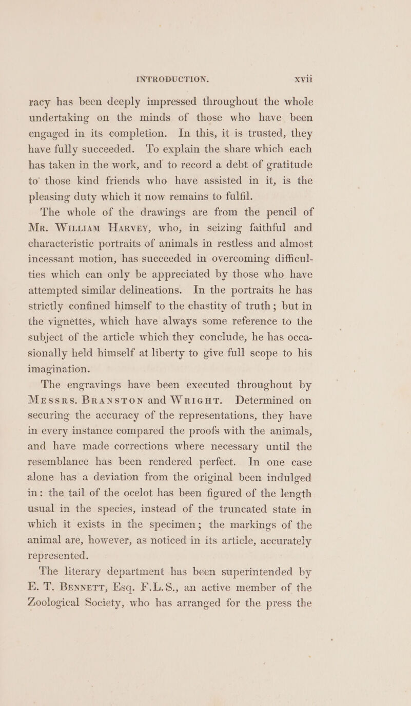 racy has been deeply impressed throughout the whole undertaking on the minds of those who have been engaged in its completion. In this, it is trusted, they have fully succeeded. 'To explain the share which each has taken in the work, and to record a debt of gratitude to’ those kind friends who have assisted in it, is the pleasing duty which it now remains to fulfil. The whole of the drawings are from the pencil of Mr. Wiiiiam Harvey, who, in seizing faithful and characteristic portraits of animals in restless and almost incessant motion, has succeeded in overcoming difficul- ties which can only be appreciated by those who have attempted similar delineations. In the portraits he has strictly confined himself to the chastity of truth; but in the vignettes, which have always some reference to the subject of the article which they conclude, he has occa- sionally held himself at liberty to give full scope to his imagination. The engravings have been executed throughout by Messrs. BRansTON and WrieuTt. Determined on securing the accuracy of the representations, they have in every instance compared the proofs with the animals, and have made corrections where necessary until the resemblance has been rendered perfect. In one case alone has a deviation from the original been indulged in: the tail of the ocelot has been figured of the length usual in the species, instead of the truncated state in which it exists in the specimen; the markings of the animal are, however, as noticed in its article, accurately represented. The literary department has been superintended by K. T. Bennett, Esq. F.L.S., an active member of the Zoological Society, who has arranged for the press the