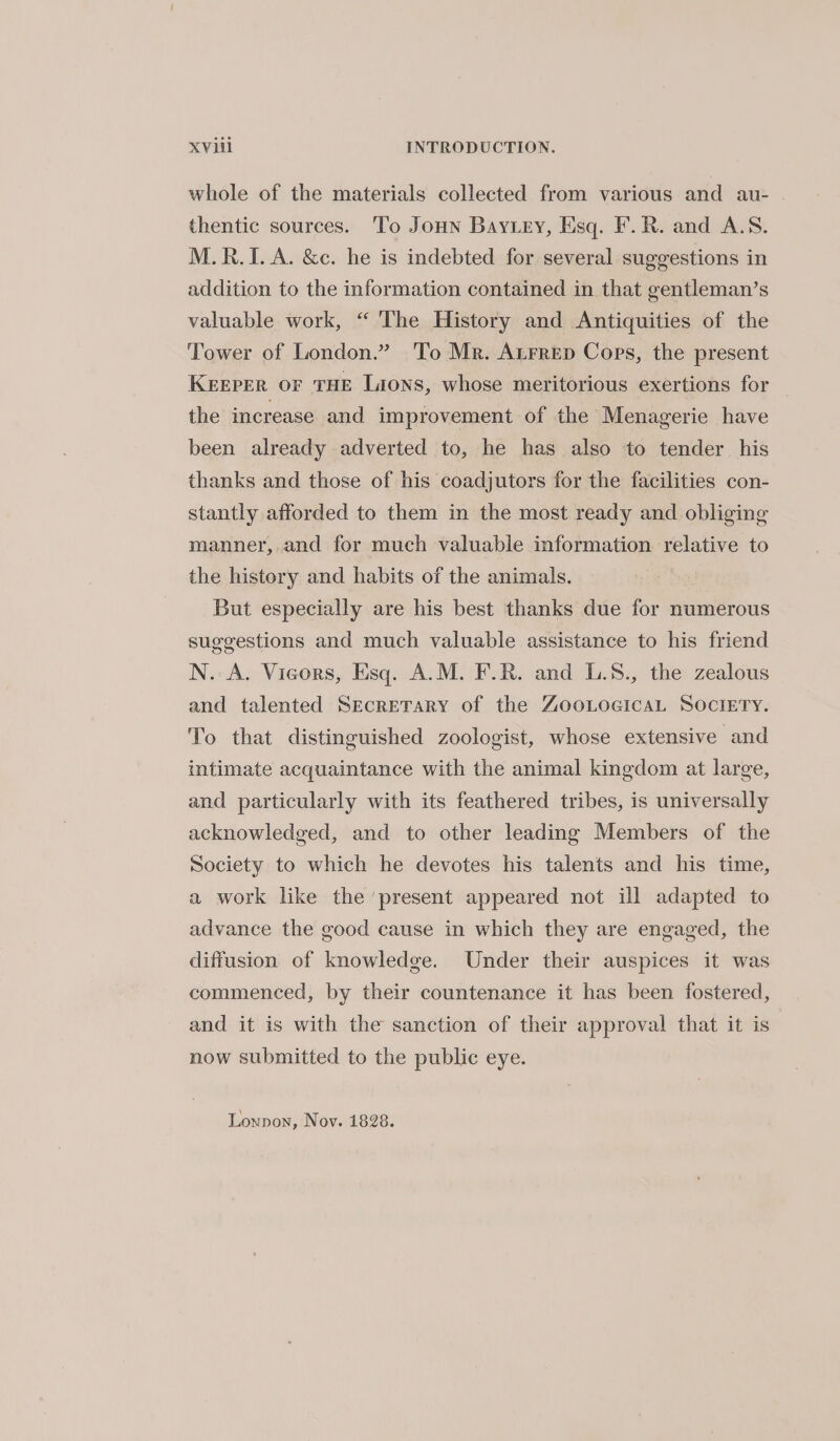 whole of the materials collected from various and au- thentic sources. To Joun Bay ey, Esq. F.R. and A.S. M.R.I. A. &c. he is indebted for several suggestions in addition to the information contained in that gentleman’s valuable work, “ The History and Antiquities of the Tower of London.” To Mr. Aurrep Cops, the present KEEPER OF THE Lions, whose meritorious exertions for the increase and improvement of the Menagerie have been already adverted to, he has also to tender his thanks and those of his coadjutors for the facilities con- stantly afforded to them in the most ready and obliging manner, and for much valuable information relative to the history and habits of the animals. But especially are his best thanks due for numerous suggestions and much valuable assistance to his friend N. A. Vieors, Esq. A.M. F.R. and L.8., the zealous and talented Secretary of the ZooLocicaL SOociery. To that distinguished zoologist, whose extensive and intimate acquaintance with the animal kingdom at large, and particularly with its feathered tribes, is universally acknowledged, and to other leading Members of the Society to which he devotes his talents and his time, a work like the ‘present appeared not ill adapted to advance the good cause in which they are engaged, the diffusion of knowledge. Under their auspices it was commenced, by their countenance it has been fostered, and it is with the sanction of their approval that it is now submitted to the public eye. Lonnon, Nov. 1828.